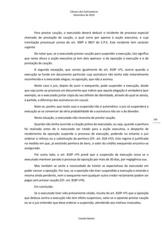 Câmara dos Solicitadores 
Dezembro de 2010 
Claúdia Boloto 
104
Para  prestar  caução,  o  executado  deverá  deduzir  o  incidente  de  processo  especial 
chamado  de  prestação  de  caução,  o  qual  corre  por  apenso  à  acção  executiva,  e  cuja 
tramitação  processual  consta  do  art.  990º  e  981º  do  C.P.C.  Este  incidente  tem  carácter 
urgente. 
De notar que, se o executado prestar caução para suspender a execução, isto significa 
que nesta altura a acção executiva já tem dois apensos: o da oposição à execução e o de 
prestação de caução. 
A  segunda  excepção,  que  consta  igualmente  do  art.  818º  nº1,  ocorre  quando  a 
execução se funde em documento particular cuja assinatura não tenha sido notarialmente 
reconhecida e o executado alegue, na oposição, que não a assinou. 
Neste caso o juiz, depois de ouvir o exequente, pode suspender a execução, desde 
que seja junto ao processo um documento que indicie que aquela alegação é verdadeira (por 
exemplo, se o executado juntar cópia do seu bilhete de identidade, através do qual se atesta, 
à partida, a diferença das assinaturas em causa). 
Note‐se, porém, que neste caso a suspensão não é automática: o juiz só suspenderá a 
execução se se convencer da séria probabilidade de a assinatura não ser a do devedor. 
Nesta situação, o executado não necessita de prestar caução.  
Quando não tenha ocorrido a citação prévia do executado, ou seja, quando a penhora 
foi  realizada  antes  de  o  executado  ser  citado  para  a  acção  executiva,  o  despacho  de 
recebimento  da  oposição  suspende  o  processo  de  execução,  podendo  no  entanto  o  juiz 
ordenar o reforço ou a substituição da penhora (Cfr. art. 818 nº2). Este regime é justificado 
na medida em que, já existindo penhora de bens, o valor do crédito exequendo encontra‐se 
assegurado. 
Por  outro  lado,  o  art.  818º  nº3  prevê  que  a  suspensão  da  execução  cessa  se  o 
executado mantiver parado o processo da oposição por mais de 30 dias, por negligência sua. 
Mas  também  se  sente  a  necessidade  de  tutelar  as  expectativas  do  executado  em 
poder vencer a oposição. Por isso, se a oposição não tiver suspendido a execução e estando a 
mesma ainda pendente, nem o exequente nem qualquer outro credor reclamante podem ser 
pagos sem prestar caução (Cfr. art. 818º nº4). 
Em conclusão: 
Se o executado tiver sido préviamente citado, resulta do art. 818º nº1 que a oposição 
que deduza contra a execução não tem efeito suspensivo, salvo se o opoente prestar caução 
ou se o juiz entender que deve ordenar a suspensão, atendendo aos motivos invocados; 
 