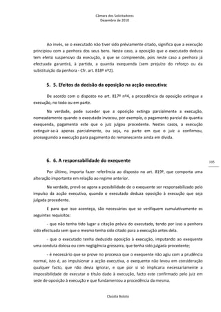 Câmara dos Solicitadores 
Dezembro de 2010 
Claúdia Boloto 
105
Ao invés, se o executado não tiver sido préviamente citado, significa que a execução 
principiou com a penhora dos seus bens. Neste caso, a oposição que o executado deduza 
tem  efeito  suspensivo  da  execução,  o  que  se  compreende,  pois  neste  caso  a  penhora  já 
efectuada  garantirá,  à  partida,  a  quantia  exequenda  (sem  prejuízo  do  reforço  ou  da 
substituição da penhora ‐ Cfr. art. 818º nº2). 
5. 5. Efeitos da decisão da oposição na acção executiva:  
De acordo com o disposto no art. 817º nº4, a procedência da oposição extingue a 
execução, no todo ou em parte. 
Na  verdade,  pode  suceder  que  a  oposição  extinga  parcialmente  a  execução, 
nomeadamente quando o executado invocou, por exemplo, o pagamento parcial da quantia 
exequenda,  pagamento  este  que  o  juiz  julgou  procedente.  Nestes  casos,  a  execução 
extinguir‐se‐à  apenas  parcialmente,  ou  seja,  na  parte  em  que  o  juiz  a  confirmou, 
prosseguindo a execução para pagamento do remanescente ainda em dívida. 
   
6. 6. A responsabilidade do exequente  
Por  último,  importa  fazer  referência  ao  disposto  no  art.  819º,  que  comporta  uma 
alteração importante em relação ao regime anterior. 
Na verdade, prevê‐se agora a possibilidade de o exequente ser responsabilizado pelo 
impulso  da  acção  executiva,  quando  o  executado  deduza  oposição  à  execução  que  seja 
julgada procedente.    
E  para  que  isso  aconteça,  são  necessários  que  se  verifiquem  cumulativamente  os 
seguintes requisitos: 
‐ que não tenha tido lugar a citação prévia do executado, tendo por isso a penhora 
sido efectuada sem que o mesmo tenha sido citado para a execução antes dela. 
‐  que  o  executado  tenha  deduzido  oposição  à  execução,  imputando  ao  exequente 
uma conduta dolosa ou com negligência grosseira, que tenha sido julgada procedente; 
‐ é necessário que se prove no processo que o exequente não agiu com a prudência 
normal, isto é, ao impulsionar a acção executiva, o exequente não levou em consideração 
qualquer  facto,  que  não  devia  ignorar,  e  que  por  si  só  implicaria  necessariamente  a 
impossibilidade de executar o título dado à execução, facto este confirmado pelo juiz em 
sede de oposição à execução e que fundamentou a procedência da mesma.  
 