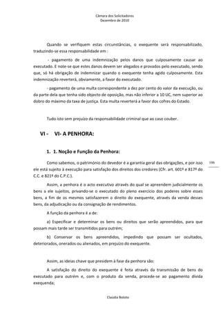Câmara dos Solicitadores 
Dezembro de 2010 
Claúdia Boloto 
106
Quando  se  verifiquem  estas  circunstâncias,  o  exequente  será  responsabilizado, 
traduzindo‐se essa responsabilidade em : 
 ‐  pagamento  de  uma  indemnização  pelos  danos  que  culposamente  causar  ao 
executado. E note‐se que estes danos devem ser alegados e provados pelo executado, sendo 
que, só há obrigação de indemnizar quando o exequente tenha agido culposamente. Esta 
indemnização reverterá, obviamente, a favor do executado. 
‐ pagamento de uma multa correspondente a dez por cento do valor da execução, ou 
da parte dela que tenha sido objecto de oposição, mas não inferior a 10 UC, nem superior ao 
dobro do máximo da taxa de justiça. Esta multa reverterá a favor dos cofres do Estado. 
 
Tudo isto sem prejuízo da responsabilidade criminal que ao caso couber. 
VI ‐ VI‐ A PENHORA: 
1. 1. Noção e Função da Penhora: 
Como sabemos, o património do devedor é a garantia geral das obrigações, e por isso 
ele está sujeito à execução para satisfação dos direitos dos credores (Cfr. art. 601º e 817º do 
C.C. e 821º do C.P.C.). 
Assim, a penhora é o acto executivo através do qual se apreendem judicialmente os 
bens  a  ele  sujeitos,  privando‐se  o  executado  do  pleno  exercício  dos  poderes  sobre  esses 
bens,  a  fim  de  os  mesmos  satisfazerem  o  direito  do  exequente,  através  da  venda  desses 
bens, da adjudicação ou da consignação de rendimentos. 
A função da penhora é a de: 
a)  Especificar  e  determinar  os  bens  ou  direitos  que  serão  apreendidos,  para  que 
possam mais tarde ser transmitidos para outrém; 
b)  Conservar  os  bens  apreendidos,  impedindo  que  possam  ser  ocultados, 
deteriorados, onerados ou alienados, em prejuízo do exequente.    
   
Assim, as ideias chave que presidem à fase da penhora são: 
A  satisfação  do  direito  do  exequente  é  feita  através  da  transmissão  de  bens  do 
executado  para  outrém  e,  com  o  produto  da  venda,  procede‐se  ao  pagamento  dívida 
exequenda; 
 