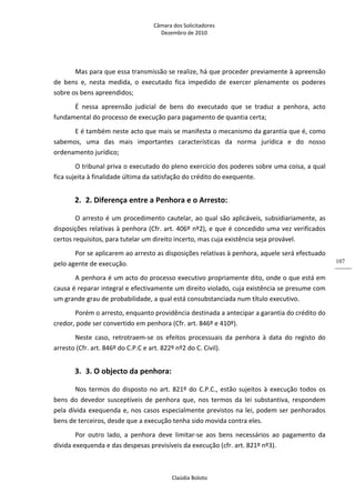 Câmara dos Solicitadores 
Dezembro de 2010 
Claúdia Boloto 
107
Mas para que essa transmissão se realize, há que proceder previamente à apreensão 
de  bens  e,  nesta  medida,  o  executado  fica  impedido  de  exercer  plenamente  os  poderes 
sobre os bens apreendidos; 
É  nessa  apreensão  judicial  de  bens  do  executado  que  se  traduz  a  penhora,  acto 
fundamental do processo de execução para pagamento de quantia certa; 
E é também neste acto que mais se manifesta o mecanismo da garantia que é, como 
sabemos,  uma  das  mais  importantes  características  da  norma  jurídica  e  do  nosso 
ordenamento jurídico; 
O tribunal priva o executado do pleno exercício dos poderes sobre uma coisa, a qual 
fica sujeita à finalidade última da satisfação do crédito do exequente. 
2. 2. Diferença entre a Penhora e o Arresto: 
O arresto é um procedimento cautelar, ao qual são aplicáveis, subsidiariamente, as 
disposições relativas à penhora (Cfr. art. 406º nº2), e que é concedido uma vez verificados 
certos requisitos, para tutelar um direito incerto, mas cuja existência seja provável. 
Por se aplicarem ao arresto as disposições relativas à penhora, aquele será efectuado 
pelo agente de execução. 
A penhora é um acto do processo executivo propriamente dito, onde o que está em 
causa é reparar integral e efectivamente um direito violado, cuja existência se presume com 
um grande grau de probabilidade, a qual está consubstanciada num título executivo. 
Porém o arresto, enquanto providência destinada a antecipar a garantia do crédito do 
credor, pode ser convertido em penhora (Cfr. art. 846º e 410º). 
Neste  caso,  retrotraem‐se  os  efeitos  processuais  da  penhora  à  data  do  registo  do 
arresto (Cfr. art. 846º do C.P.C e art. 822º nº2 do C. Civil). 
3. 3. O objecto da penhora: 
Nos termos do disposto no art. 821º do C.P.C., estão sujeitos à execução todos os 
bens  do  devedor  susceptíveis  de  penhora  que,  nos  termos  da  lei  substantiva,  respondem 
pela dívida exequenda e, nos casos especialmente previstos na lei, podem ser penhorados 
bens de terceiros, desde que a execução tenha sido movida contra eles. 
Por  outro  lado,  a  penhora  deve  limitar‐se  aos  bens  necessários  ao  pagamento  da 
dívida exequenda e das despesas previsíveis da execução (cfr. art. 821º nº3).  
 