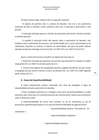 Câmara dos Solicitadores 
Dezembro de 2010 
Claúdia Boloto 
108
Da leitura deste artigo, importa reter os seguintes aspectos: 
‐  O  objecto  da  penhora  não  é  a  pessoa  do  devedor,  mas  sim  o  seu  património 
(conjunto  de  bens  e  direitos).  Assim,  podemos  dizer  que  a  execução  é  patrimonial  e  não 
pessoal. 
‐ A execução abrange apenas os direitos de expressão patrimonial, ficando excluídos 
os direitos pessoais. 
‐  A  sujeição  à  execução  incide  não  apenas  sobre  o  património  do  devedor,  mas 
também sobre o património de terceiros, em conformidade com o que é preceituado na lei 
substantiva,  devendo  no  entanto  o  terceiro  ser  demandado,  sob  pena  de  poder  deduzir 
oposição através de embargos de terceiro (Cfr. art. 821º nº2 e art. 351º nº1 do C.P.C.) 
     
Assim, os bens de terceiros só podem ser objecto de execução se: 
1. Estiverem onerados por garantia real que lhes seja oponível em relação ao crédito 
exequendo (Cfr. art. 818º nº1 primeira parte do C.C.)     
2. Tiverem sido objecto de impugnação pauliana, julgada procedente, de que resulte 
a obrigação de esse terceiro restituir os bens ao devedor (Cfr. art. 616º nº1 e 818º segunda 
parte, ambos do C.C.) 
4. Casos de Impenhorabilidade: 
O  nosso  ordenamento  jurídico  contempla  uma  série  de  excepções  à  regra  da 
exequibilidade de todo o património do devedor. 
E estas excepções destinam‐se a proteger certos bens da penhorabilidade na acção 
executiva, bens esses que a lei entende preservar por representarem valores que prevalecem 
sobre o direito do credor. 
A  impenhorabilidade  de  certos  bens  provêm,  ou  da  lei  substantiva  ou  da  lei 
processual, podendo esquematizar‐se os casos de impenhorabilidade da seguinte foram: 
          Impenhorabilidade absoluta  Derivados da  Lei 
substantiva 
          Impenhorabilidade subsidiária 
      
        Impenhorabilidade absoluta 
 