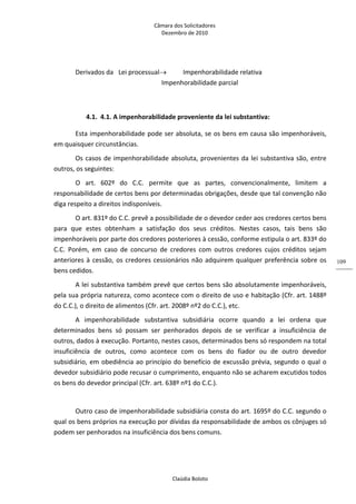 Câmara dos Solicitadores 
Dezembro de 2010 
Claúdia Boloto 
109
Derivados da  Lei processual  Impenhorabilidade relativa     
          Impenhorabilidade parcial 
      
4.1. 4.1. A impenhorabilidade proveniente da lei substantiva: 
Esta impenhorabilidade pode ser absoluta, se os bens em causa são impenhoráveis, 
em quaisquer circunstâncias. 
Os casos de impenhorabilidade absoluta, provenientes da lei substantiva são, entre 
outros, os seguintes: 
O  art.  602º  do  C.C.  permite  que  as  partes,  convencionalmente,  limitem  a 
responsabilidade de certos bens por determinadas obrigações, desde que tal convenção não 
diga respeito a direitos indisponíveis. 
O art. 831º do C.C. prevê a possibilidade de o devedor ceder aos credores certos bens 
para  que  estes  obtenham  a  satisfação  dos  seus  créditos.  Nestes  casos,  tais  bens  são 
impenhoráveis por parte dos credores posteriores à cessão, conforme estipula o art. 833º do 
C.C.  Porém,  em  caso  de  concurso  de  credores  com  outros  credores  cujos  créditos  sejam 
anteriores à cessão, os credores cessionários não adquirem qualquer preferência sobre os 
bens cedidos. 
A lei substantiva também prevê que certos bens são absolutamente impenhoráveis, 
pela sua própria natureza, como acontece com o direito de uso e habitação (Cfr. art. 1488º 
do C.C.), o direito de alimentos (Cfr. art. 2008º nº2 do C.C.), etc. 
A  impenhorabilidade  substantiva  subsidiária  ocorre  quando  a  lei  ordena  que 
determinados  bens  só  possam  ser  penhorados  depois  de  se  verificar  a  insuficiência  de 
outros, dados à execução. Portanto, nestes casos, determinados bens só respondem na total 
insuficiência  de  outros,  como  acontece  com  os  bens  do  fiador  ou  de  outro  devedor 
subsidiário, em obediência ao princípio do benefício de excussão prévia, segundo o qual o 
devedor subsidiário pode recusar o cumprimento, enquanto não se acharem excutidos todos 
os bens do devedor principal (Cfr. art. 638º nº1 do C.C.). 
 
Outro caso de impenhorabilidade subsidiária consta do art. 1695º do C.C. segundo o 
qual os bens próprios na execução por dívidas da responsabilidade de ambos os cônjuges só 
podem ser penhorados na insuficiência dos bens comuns.   
 