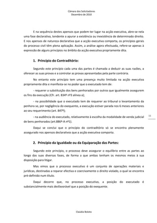 Câmara dos Solicitadores 
Dezembro de 2010 
Claúdia Boloto 
11
E na sequência destes apensos que podem ter lugar na acção executiva, abre‐se nela 
uma fase declarativa, tendente a apurar a existência ou inexistência de determinado direito. 
E nos apensos de natureza declarativa que a acção executiva comporta, os princípios gerais 
do processo civil têm plena aplicação. Assim, a análise agora efectuada, refere‐se apenas à 
expressão de alguns princípios no âmbito da acção executiva propriamente dita. 
1. Princípio do Contraditório: 
Segundo este princípio cada uma das partes é chamada a deduzir as suas razões, a 
oferecer as suas provas e a controlar as provas apresentadas pela parte contrária. 
No  entanto  este  princípio  tem  uma  presença  muito  limitada  na  acção  executiva 
propriamente dita e manifesta‐se no poder que o executado tem de: 
‐ requerer a substituição dos bens penhorados por outros que igualmente assegurem 
os fins da execução (Cfr. art. 834º nº3 alínea a); 
‐ na possibilidade que o executado tem de requerer ao tribunal o levantamento da 
penhora se, por negligência do exequente, a execução estiver parada nos 6 meses anteriores 
ao seu requerimento (art. 847º); 
‐ na audiência do executado, relativamente à escolha da modalidade de venda judicial 
de bens penhorados (art.886º‐A nº1). 
Daqui  se  conclui  que  o  princípio  do  contraditório  só  se  encontra  plenamente 
assegurado nos apensos declarativos que a acção executiva comporta.  
2. Princípio da Igualdade ou da Equiparação das Partes:  
Segundo  este  princípio,  o  processo  deve  assegurar  o  equilíbrio  entre  as  partes  ao 
longo  das  suas  diversas  fases,  de  forma  a  que  ambas  tenham  os  mesmos  meios  à  sua 
disposição para litigar. 
Mas  vimos  que  o  processo  executivo  é  um  conjunto  de  operações  materiais  e 
jurídicas, destinadas a reparar efectiva e coercivamente o direito violado, o qual se encontra 
pré‐definido num título. 
Daqui  decorre  que,  no  processo  executivo,  a  posição  do  executado  é 
substancialmente mais desfavorável que a posição do exequente. 
 