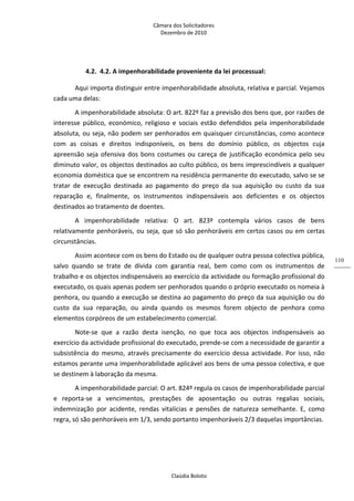 Câmara dos Solicitadores 
Dezembro de 2010 
Claúdia Boloto 
110
4.2. 4.2. A impenhorabilidade proveniente da lei processual: 
Aqui importa distinguir entre impenhorabilidade absoluta, relativa e parcial. Vejamos 
cada uma delas: 
A impenhorabilidade absoluta: O art. 822º faz a previsão dos bens que, por razões de 
interesse  público,  económico,  religioso  e  sociais  estão  defendidos  pela  impenhorabilidade 
absoluta, ou seja, não podem ser penhorados em quaisquer circunstâncias, como acontece 
com  as  coisas  e  direitos  indisponíveis,  os  bens  do  domínio  público,  os  objectos  cuja 
apreensão seja ofensiva dos bons costumes ou careça de justificação económica pelo seu 
diminuto valor, os objectos destinados ao culto público, os bens imprescindíveis a qualquer 
economia doméstica que se encontrem na residência permanente do executado, salvo se se 
tratar  de  execução  destinada  ao  pagamento  do  preço  da  sua  aquisição  ou  custo  da  sua 
reparação  e,  finalmente,  os  instrumentos  indispensáveis  aos  deficientes  e  os  objectos 
destinados ao tratamento de doentes. 
A  impenhorabilidade  relativa:  O  art.  823º  contempla  vários  casos  de  bens 
relativamente penhoráveis, ou seja, que só são penhoráveis em certos casos ou em certas 
circunstâncias. 
Assim acontece com os bens do Estado ou de qualquer outra pessoa colectiva pública, 
salvo  quando  se  trate  de  dívida  com  garantia  real,  bem  como  com  os  instrumentos  de 
trabalho e os objectos indispensáveis ao exercício da actividade ou formação profissional do 
executado, os quais apenas podem ser penhorados quando o próprio executado os nomeia à 
penhora, ou quando a execução se destina ao pagamento do preço da sua aquisição ou do 
custo  da  sua  reparação,  ou  ainda  quando  os  mesmos  forem  objecto  de  penhora  como 
elementos corpóreos de um estabelecimento comercial.   
Note‐se  que  a  razão  desta  isenção,  no  que  toca  aos  objectos  indispensáveis  ao 
exercício da actividade profissional do executado, prende‐se com a necessidade de garantir a 
subsistência do mesmo, através precisamente do exercício dessa actividade. Por isso, não 
estamos perante uma impenhorabilidade aplicável aos bens de uma pessoa colectiva, e que 
se destinem à laboração da mesma.      
A impenhorabilidade parcial: O art. 824º regula os casos de impenhorabilidade parcial 
e  reporta‐se  a  vencimentos,  prestações  de  aposentação  ou  outras  regalias  sociais, 
indemnização  por  acidente,  rendas  vitalícias  e  pensões  de  natureza  semelhante.  E,  como 
regra, só são penhoráveis em 1/3, sendo portanto impenhoráveis 2/3 daquelas importâncias. 
 