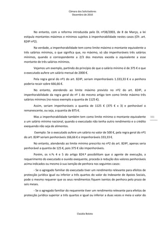 Câmara dos Solicitadores 
Dezembro de 2010 
Claúdia Boloto 
111
No  entanto,  com  a  reforma  introduzida  pelo  DL  nº38/2003,  de  8  de  Março,  a  lei 
estipula montantes máximos e mínimos sujeitos à impenhorabilidade nestes casos (Cfr. art. 
824º nº2). 
Na verdade, a impenhorabilidade tem como limite máximo o montante equivalente a 
três salários mínimos, o que significa que, no máximo, só são impenhoráveis três salários 
mínimos,  quando  o  correspondente  a  2/3  dos  mesmos  exceda  o  equivalente  a  esse 
montante de três salários mínimos. 
Vejamos um exemplo, partindo do princípio de que o salário mínimo é de 375 € e que 
o executado aufere um salário mensal de 2000 €. 
Pela regra geral do nº1 do art. 824º, seriam impenhoráveis 1.333,33 € e a penhora 
poderia recair sobre 666,66 €. 
No  entanto,  atendendo  ao  limite  máximo  previsto  no  nº2  do  art.  824º,  a 
impenhorabilidade da regra geral do nº 1 do mesmo artigo tem como limite máximo três 
salários mínimos (no nosso exemplo a quantia de 1125 €). 
Assim,  seriam  impenhoráveis  a  quantia  de  1125  €  (375  €  x  3)  e  penhorável  o 
remanescente, ou seja, a quantia de 875 €.  
Mas a impenhorabilidade também tem como limite mínimo o montante equivalente 
a um salário mínimo nacional, quando o executado não tenha outro rendimento e o crédito 
exequendo não seja de alimentos. 
 Exemplo: Se o executado aufere um salário no valor de 500 €, pela regra geral do nº1 
do art. 824º seriam penhoráveis 166,66 € e impenhoráveis 333,33 €. 
No entanto, atendendo ao limite mínimo prescrito no nº2 do art. 824º, apenas seria 
penhorável a quantia de 125 €, pois 375 € são impenhoráveis. 
Porém,  os  n.ºs  4  e  5  do  artigo  824.º  possibilitam  que  o  agente  de  execução,  a 
requerimento do executado e ouvido exequente, proceda à redução dos valores penhoráveis 
acima indicados ou mesmo à sua isenção de penhora nos seguintes casos: 
‐ Se o agregado familiar do executado tiver um rendimento relevante para efeitos de 
protecção jurídica igual ou inferior a três quartos do valor do Indexante de Apoios Sociais, 
pode o mesmo requerer que os seus rendimentos fiquem isentos de penhora pelo prazo de 
seis meses. 
‐ Se o agregado familiar do requerente tiver um rendimento relevante para efeitos de 
protecção jurídica superior a três quartos e igual ou inferior a duas vezes e meia o valor do 
 