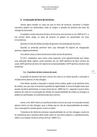 Câmara dos Solicitadores 
Dezembro de 2010 
Claúdia Boloto 
113
5. A execução de bens de terceiros: 
Vamos  agora  estudar  os  casos  em  que  os  bens  de  terceiros,  estranhos  à  relação 
executiva,  podem  ser  penhorados,  onde  se  integra  a  questão  da  penhora  dos  bens  do 
cônjuge do executado. 
A sujeição à acção executiva de bens de terceiros vem prevista no art. 818º do C.C. e 
nos  termos  deste  artigo,  os  bens  de  terceiro  só  podem  ser  penhorados  em  duas 
circunstâncias: 
Quando se trata de dívidas providas de garantia real prestada por terceiros; 
Quando  se  pretende  penhorar  bens  cuja  alienação  foi  objecto  de  impugnação 
pauliana, julgada procedente. 
Fora destes casos, os bens de terceiros estão isentos de penhora. 
O  C.P.C.  estabelece,  para  certos  casos  especiais,  uma  regulamentação  que  traduz 
uma  aplicação  deste  regime,  como  acontece  nos  art.  825º  (penhora  de  bens  comuns  do 
casal), 826º (penhora de bens em regime de compropriedade) e 827º (penhora de bens dos 
herdeiros). 
5.1. A penhora de bens comuns do casal: 
A questão da penhora dos bens comuns do casal só se coloca quando a execução é 
movida contra apenas um dos cônjuges. 
Com efeito, quando a execução é movida contra ambos, poder‐se‐ão penhorar bens 
de ambos, sem que aqui se levantem questões de legitimidade. A única limitação neste caso 
quanto aos bens penhoráveis, é a que consta do art. 1695º do C.C., segundo o qual os bens 
próprios de cada um na execução por dívidas da responsabilidade de ambos os cônjuges só 
podem ser penhorados na insuficiência dos bens comuns. 
   
Assim, o art. 825º refere‐se à penhora de bens comuns do casal, em execução movida 
apenas contra um dos cônjuges, quer a dívida seja ou não da responsabilidade de ambos, 
mas a execução foi movida apenas contra um deles. 
Tratando‐se de dívida da exclusiva responsabilidade de um dos cônjuges, resulta da 
lei substantiva que a penhora deve incidir sobre os seus bens próprios e, subsidiariamente, 
sobre a sua meação nos bens comuns (Cfr.art. 1696º C.C.). 
  
 