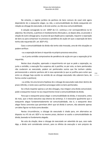 Câmara dos Solicitadores 
Dezembro de 2010 
Claúdia Boloto 
114
No  entanto,  o  regime  jurídico  da  penhora  de  bens  comuns  do  casal  está  agora 
dependente  de  o  exequente  alegar,  ou  não,  a  comunicabilidade  da  dívida  exequenda  em 
relação ao cônjuge do executado, e de este aceitar, ou não essa comunicabilidade. 
A  solução  consagrada  no  art.  1696º  do  C.C.  continua  a  ter  correspondência  na  lei 
adjectiva. No entanto, a penhora é imediatamente efectuada e, só depois dela, se procede à 
citação do outro cônjuge para, no prazo de que dispõe para a oposição, requerer a separação 
de bens ou para comprovar no processo a pendência de acção em que a separação de bens 
tenha sido requerida (Cfr. art. 825º nº1). 
Caso a comunicabilidade da dívida não tenha sido invocada, uma de três situações se 
podem verificar: 
‐ ou a separação de bens é requerida no próprio processo executivo; 
‐ ou é junta certidão comprovativa de pendência de acção em que a separação já foi 
requerida; 
Nestas duas situações, apensado o requerimento em que se pede a separação, ou 
junta a certidão, a execução fica suspensa até à partilha; se por esta, os bens penhorados 
não  couberem  ao  executado,  podem  ser  penhorados  outros  que  lhe  tenham  cabido, 
permanecendo a anterior penhora até à nova apreensão (o que se justifica para evitar que 
entre os cônjuge haja acordo no sentido de ao cônjuge executado não caberem bens, de 
forma a evitar a penhora). 
‐ ou então, há uma terceira hipótese de o cônjuge do executado nada dizer dentro do 
prazo referido, e neste caso a penhora prossegue sobre os bens penhorados.   
Se o título respeitar apenas a um dos cônjuges, mas integrar uma dívida comunicável, 
pode o exequente invocar no seu requerimento inicial a comunicabilidade da dívida.  
Para que o exequente possa alegar a comunicabilidade da dívida, é necessário, antes 
do mais, que o título executivo seja diverso da sentença. E é necessário igualmente que o 
exequente  alegue  fundamentadamente  tal  comunicabilidade,  isto  é,  o  exequente  deve 
alegar factos concretos que permitam aferir que tal dívida é comum, não obstante apenas 
um deles figurar no título como devedor. 
Nestas  circunstâncias,  o  cônjuge  do  executado  é  citado  para,  em  alternativa  ao 
disposto no nº1 do art. 825º e no mesmo prazo, declarar se aceita a comunicabilidade da 
dívida, baseada no fundamento alegado. 
No acto da citação, deve o cônjuge do executado ser advertido de que, caso nada 
diga,  a  dívida  será  considerada  comum,  para  os  efeitos  da  execução  e  sem  prejuízo  da 
 