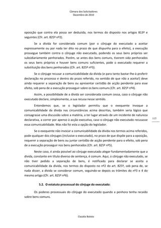 Câmara dos Solicitadores 
Dezembro de 2010 
Claúdia Boloto 
115
oposição  que  contra  ela  possa  ser  deduzida,  nos  termos  do  disposto  nos  artigos  813º  e 
seguintes (Cfr. art. 825º nº2). 
Se  a  dívida  for  considerada  comum  (por  o  cônjuge  do  executado  a  aceitar 
expressamente ou por nada ter dito no prazo de que dispunha para o efeito), a execução 
prossegue  também  contra  o  cônjuge  não  executado,  podendo  os  seus  bens  próprios  ser 
subsidiariamente penhorados. Porém, se antes dos bens comuns, tiverem sido penhorados 
os  seus  bens  próprios  e  houver  bens  comuns  suficientes,  pode  o  executado  requerer  a 
substituição dos bens penhorados (Cfr. art. 825º nº3).  
Se o cônjuge recusar a comunicabilidade da dívida (e para tanto bastar‐lhe‐à proferir 
declaração no processo e dentro do prazo referido, no sentido de que não a aceita!) deve 
ainda requerer a separação de bens ou apresentar certidão de acção pendente para esse 
efeito, sob pena de a execução prosseguir sobre os bens comuns (Cfr. art. 825º nº4). 
Assim, a possibilidade de a dívida ser considerada comum cessa, caso o cônjuge não 
executado declare, simplesmente, a sua recusa nesse sentido.  
Entendemos  que,  se  o  legislador  permitiu  que  o  exequente  invoque  a 
comunicabilidade  da  dívida  nas  circunstâncias  acima  descritas,  também  seria  lógico  que 
consagrasse uma discussão sobre a matéria, a ter lugar através de um incidente de natureza 
declarativa, a correr por apenso à acção executiva, caso o cônjuge não executado recusasse 
essa comunicabilidade. Mas não foi esta a opção do legislador. 
Se o exequente não invocar a comunicabilidade da dívida nos termos acima referidos, 
pode qualquer dos cônjuges (inclusive o executado), no prazo de que dispõe para a oposição, 
requerer a separação de bens ou juntar certidão de acção pendente para o efeito, sob pena 
de a execução prosseguir nos bens penhorados (Cfr. art. 825º nº5). 
Neste caso, é ainda possível ao cônjuge executado alegar fundamentadamente que a 
dívida, constante em título diverso de sentença, é comum. Aqui, o cônjuge não executado, se 
não  tiver  pedido  a  separação  de  bens,  é  notificado  para  declarar  se  aceita  a 
comunicabilidade da dívida, nos termos do disposto no nº2 do art. 825º, sob pena de, se 
nada disser, a dívida se considerar comum, seguindo‐se depois os trâmites do nº3 e 4 do 
mesmo artigo (Cfr. art. 825º nº6). 
5.2. O estatuto processual do cônjuge do executado: 
Os poderes processuais do cônjuge do executado quando a penhora tenha recaído 
sobre bens comuns. 
 
