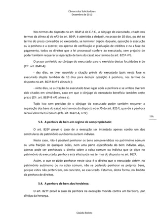 Câmara dos Solicitadores 
Dezembro de 2010 
Claúdia Boloto 
116
Nos termos do disposto no art. 864º‐A do C.P.C., o cônjuge do executado, citado nos 
termos da alínea a) do nº3 do art. 864º, é admitido a deduzir, no prazo de 10 dias, ou até ao 
termo do prazo concedido ao executado, se terminar depois daquele, oposição à execução 
ou à penhora e a exercer, no apenso de verificação e graduação de créditos e na a fase do 
pagamento, todos os direitos que a lei processual confere ao executado, sem prejuízo de 
poder também requerer a separação de bens do casal, nos termos do art. 825º nº5.  
O prazo conferido ao cônjuge do executado para o exercício destas faculdades é de 
(Cfr. art. 864º‐A): 
‐  dez  dias,  se  tiver  ocorrido  a  citação  prévia  do  executado  (pois  nesta  fase  o 
executado  dispõe  também  de  10  dias  para  deduzir  oposição  à  penhora,  nos  termos  do 
disposto no art. 863º‐B nº1 alínea b );   
‐ vinte dias, se a citação do executado teve lugar após a penhora e se ambos tiverem 
sido citados em simultâneo, caso em que o cônjuge do executado beneficia também deste 
prazo (Cfr. art. 863º‐B nº1 alínea a). 
Tudo  isto  sem  prejuízo  de  o  cônjuge  do  executado  poder  também  requerer  a 
separação dos bens do casal, nos termos do disposto no n.º5 do art. 825.º, quando a penhora 
recaia sobre bens comuns (Cfr. art. 864.º‐A, n.º2).   
5.3. A penhora de bens em regime de compropriedade: 
O  art.  826º  prevê  o  caso  de  a  execução  ser  intentada  apenas  contra  um  dos 
contitulares de património autónomo ou bem indiviso. 
Neste caso, não é possível penhorar os bens compreendidos no património comum 
ou  uma  fracção  de  qualquer  deles,  nem  uma  parte  especificada  do  bem  indiviso.  Aqui, 
apenas  pode  ser  penhorado  o  direito  sobre  a  coisa  comum  ou  indivisa  que  se  situe  no 
património do executado, penhora esta efectuada nos termos do disposto no art. 862º. 
Assim,  o  que  se  pode  penhorar  neste  caso  é  o  direito  que  o  executado  detém no 
património  autónomo  ou  na  coisa  comum,  não  se  podendo  penhorar  os  próprios  bens, 
porque estes não pertencem, em concreto, ao executado. Estamos, desta forma, no âmbito 
da penhora de direitos.    
5.4. A penhora de bens dos herdeiros: 
O art. 827º prevê o caso da penhora na execução movida contra um herdeiro, por 
dívidas da herança. 
 