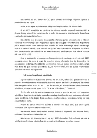 Câmara dos Solicitadores 
Dezembro de 2010 
Claúdia Boloto 
117
Nos  termos  do  art.  2071º  do  C.C.,  pelas  dívidas  da  herança  responde  apenas  o 
património do “de cujos”. 
Assim, e em regra, só os bens que integram este património são penhoráveis. 
O  art.  827º  possibilita  ao  herdeiro  (terceiro  na  relação  material  controvertida)  a 
defesa do seu património, conferindo‐lhe o poder de requerer o levantamento da penhora 
efectuada nos seus próprios bens. 
No entanto, caso o herdeiro tenha aceite a herança pura e simplesmente (e não em 
benefício de inventário) e caso requeira ao agente de execução o levantamento da penhora 
por a mesma incidir sobre bens que não recebeu do autor da herança, deverá desde logo 
indicar os bens da herança que tem em seu poder. Neste caso será o exequente notificado 
para se pronunciar, procedendo‐se ao levantamento da penhora caso este não se oponha 
(Cfr. art. 827.º, n.º2). 
Caso  o  exequente  se  oponha  ao  levantamento  da  penhora,  o  nº3  do  art.  827º 
consagra  o  ónus  da  prova  a  cargo  do  herdeiro,  isto  é,  o  herdeiro  terá  de  demonstrar  no 
processo que os bens penhorados não provieram da herança ou que não recebeu da herança 
mais  bens  do  que  aqueles  que  indicou  ou,  se  recebeu  mais,  que  os  outros  foram  todos 
aplicados em solver encargos dela.    
5.5. A penhorabilidade subsidiária: 
A  penhorabilidade  subsidiária,  prevista  no  art.  828º,  refere‐se  à  possibilidade  de  a 
penhora incidir sobre bens do devedor subsidiário, de que o fiador é um exemplo, de acordo 
com o disposto no art. 638º nº1 do C. Civil. No entanto, há outros casos de penhorabilidade 
subsidiária, como acontece no art. 997º C.C. e art. 175º nº1 do C. Comercial. 
 Porém, não se trata aqui nestes casos de penhorar bens de terceiro, pois o devedor 
subsidiário deve ser demandado na acção executiva, inicialmente com o devedor principal, 
ou na pendência desta, depois de se constatar a insuficiência dos bens deste, tendo por isso 
a qualidade de parte. 
Porém,  há  certas  limitações  quanto  à  penhora  dos  seus  bens,  que  serão  agora 
analisadas, com especial referência ao fiador.  
Na  verdade,  nestes  casos  temos  sujeitos  diversos  a  responder  pela  mesma  dívida, 
embora o façam em condições diversas. 
Nos  termos  do  disposto  no  nº1  do  art.  627º  do  Código  Civil,  o  fiador  garante  a 
satisfação do direito de crédito, ficando pessoalmente obrigado perante o credor. 
 