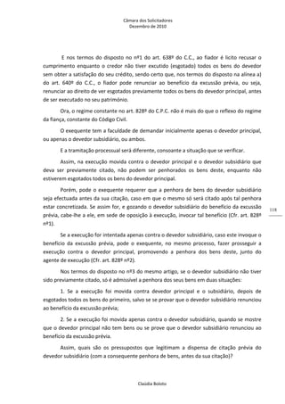 Câmara dos Solicitadores 
Dezembro de 2010 
Claúdia Boloto 
118
 E nos termos do disposto no nº1 do art. 638º do C.C., ao fiador é licito recusar o 
cumprimento enquanto o credor não tiver excutido (esgotado) todos os bens do devedor 
sem obter a satisfação do seu crédito, sendo certo que, nos termos do disposto na alínea a) 
do  art.  640º  do  C.C.,  o  fiador  pode  renunciar  ao  benefício  da  excussão  prévia,  ou  seja, 
renunciar ao direito de ver esgotados previamente todos os bens do devedor principal, antes 
de ser executado no seu património.   
Ora, o regime constante no art. 828º do C.P.C. não é mais do que o reflexo do regime 
da fiança, constante do Código Civil. 
O exequente tem a faculdade de demandar inicialmente apenas o devedor principal, 
ou apenas o devedor subsidiário, ou ambos. 
E a tramitação processual será diferente, consoante a situação que se verificar. 
Assim, na execução movida contra o devedor principal e o devedor subsidiário que 
deva  ser  previamente  citado,  não  podem  ser  penhorados  os  bens  deste,  enquanto  não 
estiverem esgotados todos os bens do devedor principal. 
Porém, pode o exequente requerer que a penhora de bens do devedor subsidiário 
seja efectuada antes da sua citação, caso em que o mesmo só será citado após tal penhora 
estar concretizada. Se assim for, e gozando o devedor subsidiário do benefício da excussão 
prévia, cabe‐lhe a ele, em sede de oposição à execução, invocar tal benefício (Cfr. art. 828º 
nº1). 
Se a execução for intentada apenas contra o devedor subsidiário, caso este invoque o 
benefício  da  excussão  prévia,  pode  o  exequente,  no  mesmo  processo,  fazer  prosseguir  a 
execução  contra  o  devedor  principal,  promovendo  a  penhora  dos  bens  deste,  junto  do 
agente de execução (Cfr. art. 828º nº2).   
Nos termos do disposto no nº3 do mesmo artigo, se o devedor subsidiário não tiver 
sido previamente citado, só é admissível a penhora dos seus bens em duas situações: 
1.  Se  a  execução  foi  movida  contra  devedor  principal  e  o  subsidiário,  depois  de 
esgotados todos os bens do primeiro, salvo se se provar que o devedor subsidiário renunciou 
ao benefício da excussão prévia;      
2. Se a execução foi movida apenas contra o devedor subsidiário, quando se mostre 
que o devedor principal não tem bens ou se prove que o devedor subsidiário renunciou ao 
benefício da excussão prévia.  
Assim,  quais  são  os  pressupostos  que  legitimam  a  dispensa  de  citação  prévia  do 
devedor subsidiário (com a consequente penhora de bens, antes da sua citação)?  
 