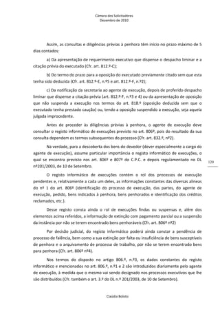 Câmara dos Solicitadores 
Dezembro de 2010 
Claúdia Boloto 
120
Assim, as consultas e diligências prévias à penhora têm início no prazo máximo de 5 
dias contados: 
a) Da apresentação de requerimento executivo que dispense o despacho liminar e a 
citação prévia do executado (Cfr. art. 812.º‐C); 
b) Do termo do prazo para a oposição do executado previamente citado sem que esta 
tenha sido deduzida (Cfr. art. 812.º‐E, n.º5 e art. 812.º‐F, n.º2); 
c) Da notificação da secretaria ao agente de execução, depois de proferido despacho 
liminar que dispense a citação prévia (art. 812.º‐F, n.º3 e 4) ou da apresentação de oposição 
que  não  suspenda  a  execução  nos  termos  do  art.  818.º  (oposição  deduzida  sem  que  o 
executado tenha prestado caução) ou, tendo a oposição suspendido a execução, seja aquela 
julgada improcedente.   
Antes  de  proceder  às  diligências  prévias  à  penhora,  o  agente  de  execução  deve 
consultar o registo informático de execuções previsto no art. 806º, pois do resultado da sua 
consulta dependem os termos subsequentes do processo (Cfr. art. 832.º, nº2). 
Na verdade, para a descoberta dos bens do devedor (dever especialmente a cargo do 
agente de execução), assume particular importância o registo informático de execuções, o 
qual  se  encontra  previsto  nos  art.  806º  e  807º  do  C.P.C.  e  depois  regulamentado  no  DL 
nº201/2003, de 10 de Setembro. 
O  registo  informático  de  execuções  contém  o  rol  dos  processos  de  execução 
pendentes e, relativamente a cada um deles, as informações constantes das diversas alíneas 
do  nº  1  do  art.  806º  (identificação  do  processo  de  execução,  das  partes,  do  agente  de 
execução, pedido, bens indicados à penhora, bens penhorados e identificação dos créditos 
reclamados, etc.). 
Desse  registo  consta  ainda  o  rol  de  execuções  findas  ou  suspensas  e,  além  dos 
elementos acima referidos, a informação de extinção com pagamento parcial ou a suspensão 
da instância por não se terem encontrado bens penhoráveis (Cfr. art. 806º nº2) 
Por  decisão  judicial,  do  registo  informático  poderá  ainda  constar  a  pendência  de 
processo de falência, bem como a sua extinção por falta ou insuficiência de bens susceptíveis 
de penhora e o arquivamento de processo de trabalho, por não se terem encontrado bens 
para penhora (Cfr. art. 806º nº4).   
Nos  termos  do  disposto  no  artigo  806.º,  n.º3,  os  dados  constantes  do  registo 
informático e mencionados no art. 806.º, n.º1 e 2 são introduzidos diariamente pelo agente 
de execução, à medida que o mesmo vai sendo designado nos processos executivos que lhe 
são distribuídos (Cfr. também o art. 3.º do DL n.º 201/2003, de 10 de Setembro). 
 