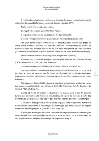 Câmara dos Solicitadores 
Dezembro de 2010 
Claúdia Boloto 
121
A rectificação, actualização, eliminação e consulta dos dados constantes do registo 
informático de execuções faz‐se nos termos do disposto no artigo 807.º. 
Assim, só têm livre acesso a este registo: 
Os magistrados judiciais ou do Ministério Público; 
O respectivo titular, quanto aos dados que lhe digam respeito; 
O acesso ao registo informático é condicionado nas seguintes circunstâncias:  
Por  quem  tenha  relação  contratual  ou  pré‐contratual  com  o  titular  dos  dados  ou 
revele  outro  interesse  atendível  na  consulta,  mediante  consentimento  do  titular  ou 
autorização dada pela entidade indicada no art. 11º do DL nº201/2003, de 10 de Setembro 
(juiz do tribunal competente, o qual se afere nos termos do art. 7º do mesmo diploma legal);  
Pessoa capaz de exercer o mandato judicial ou agente de execução; 
Por outro lado, a consulta do registo de execuções pode ser feita por duas formas 
(Cfr. art. 8º do DL nº201/2003, de 10 de Setembro): 
‐ por acesso directo das entidades que o possam consultar sem restrições;       
‐ ou por certificado passado pela secretaria do tribunal competente no prazo de 3 
dias  úteis  a  contar  da  data  em  que  foi  requerido,  devendo  este  certificado  transcrever 
integralmente todos os dados que o registo de execuções contém relativamente ao titular 
dos dados. 
Pela passagem do certificado é devida a quantia de um quarto de unidade de conta, 
que reverte, na sua totalidade, para o Instituto de Gestão Financeira e de Infra‐Estruturas da 
Justiça. I. P.(Cf. Art. 8.º, n.º5). 
Quanto  ao  modo  de  recolha  e  actualização  dos  dados,  prevê  o  art.  4.º  daquele 
diploma que os mesmos são inscritos e actualizados pelo agente de execução a partir dos 
elementos de que disponha, e no prazo de dois dias úteis a contar da data da sua obtenção.  
O titular dos dados poderá, a todo o tempo, requerer junto da secretaria do tribunal 
materialmente  competente  a  actualização  ou  rectificação  dos  dados  inscritos  no  registo 
informático de execuções (art. 5.º, n.º1 do DL n.º 201/2003). 
A extinção e eliminação dos dados constantes do registo informativo de execuções 
deverá ser efectuada nas circunstâncias dos n.ºs 2, 3 e 4 do art. 5.º do DL n.º201/2003, ou 
seja: por procedência da oposição à execução ou pagamento integral. 
 
