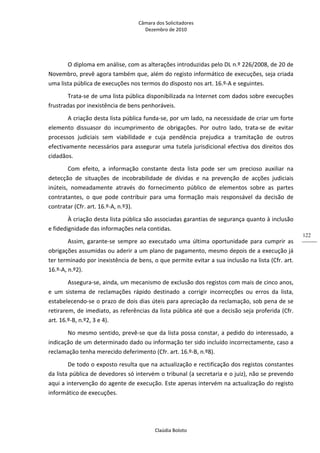 Câmara dos Solicitadores 
Dezembro de 2010 
Claúdia Boloto 
122
O diploma em análise, com as alterações introduzidas pelo DL n.º 226/2008, de 20 de 
Novembro, prevê agora também que, além do registo informático de execuções, seja criada 
uma lista pública de execuções nos termos do disposto nos art. 16.º‐A e seguintes. 
Trata‐se de uma lista pública disponibilizada na Internet com dados sobre execuções 
frustradas por inexistência de bens penhoráveis. 
A criação desta lista pública funda‐se, por um lado, na necessidade de criar um forte 
elemento  dissuasor  do  incumprimento  de  obrigações.  Por  outro  lado,  trata‐se  de  evitar 
processos  judiciais  sem  viabilidade  e  cuja  pendência  prejudica  a  tramitação  de  outros 
efectivamente necessários para assegurar uma tutela jurisdicional efectiva dos direitos dos 
cidadãos. 
Com  efeito,  a  informação  constante  desta  lista  pode  ser  um  precioso  auxiliar  na 
detecção  de  situações  de  incobrabilidade  de  dívidas  e  na  prevenção  de  acções  judiciais 
inúteis,  nomeadamente  através  do  fornecimento  público  de  elementos  sobre  as  partes 
contratantes,  o  que  pode  contribuir  para  uma  formação  mais  responsável  da  decisão  de 
contratar (Cfr. art. 16.º‐A, n.º3).  
À criação desta lista pública são associadas garantias de segurança quanto à inclusão 
e fidedignidade das informações nela contidas.  
Assim,  garante‐se  sempre  ao  executado  uma  última  oportunidade  para  cumprir  as 
obrigações assumidas ou aderir a um plano de pagamento, mesmo depois de a execução já 
ter terminado por inexistência de bens, o que permite evitar a sua inclusão na lista (Cfr. art. 
16.º‐A, n.º2). 
Assegura‐se, ainda, um mecanismo de exclusão dos registos com mais de cinco anos, 
e  um  sistema  de  reclamações  rápido  destinado  a  corrigir  incorrecções  ou  erros  da  lista, 
estabelecendo‐se o prazo de dois dias úteis para apreciação da reclamação, sob pena de se 
retirarem, de imediato, as referências da lista pública até que a decisão seja proferida (Cfr. 
art. 16.º‐B, n.º2, 3 e 4).  
No mesmo sentido, prevê‐se que da lista possa constar, a pedido do interessado, a 
indicação de um determinado dado ou informação ter sido incluído incorrectamente, caso a 
reclamação tenha merecido deferimento (Cfr. art. 16.º‐B, n.º8). 
De todo o exposto resulta que na actualização e rectificação dos registos constantes 
da lista pública de devedores só intervém o tribunal (a secretaria e o juiz), não se prevendo 
aqui a intervenção do agente de execução. Este apenas intervém na actualização do registo 
informático de execuções. 
 