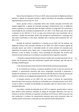 Câmara dos Solicitadores 
Dezembro de 2010 
Claúdia Boloto 
123
Nos termos do disposto no nº2 do art. 832º, antes de proceder às diligências prévias à 
penhora,  o  agente  de  execução  consulta  o  registo  informático  de  execuções,  procedendo 
seguidamente nos termos dos nºs. 3 e 4.  
Assim,  quando  contra  o  executado  tenha  sido  movida  execução  terminada  sem 
integral  pagamento,  o  agente  de  execução  prossegue  imediatamente  com  as  diligências 
prévias à penhora (a consulta das bases de dados referidas no artigo 833.º‐A) e promove a 
comunicação do seu resultado ao exequente (Cfr. art. 832.º, n.º3). Neste caso, não se aplica 
o  disposto  no  art.  833.º‐B,  n.º  4  a7,  ou  seja,  caso  nenhum  bem  seja  encontrado,  não  se 
promove a citação do executado. Neste caso extingue‐se imediatamente a execução caso 
não  sejam  encontrados  ou  não  sejam  indicados  bens  à  penhora  pelo  exequente  (Cfr.  art. 
832.º, n.º3. 
Situação  de  particular  importância  é  a  prevista  no  art.  832º  nº4.  Na  verdade,  das 
diligências prévias e das consultas referidas no art. 832º nº2 e 833.º‐A pode o agente de 
execução  apurar  que  contra  o  executado  pende  um  outro  processo  de  execução  para 
pagamento  de  quantia  certa.  Neste  caso,  o  requerimento  executivo  é  remetido  para  tal 
processo,  o  que  se  traduz,  na  prática,  numa  cumulação  de  execuções.  No  entanto  esta 
remessa só ocorre desde que se verifiquem cumulativamente os seguintes requisitos: 
1. Quando o exequente (do processo de que resultou esta consulta) seja titular de um 
direito  real  de  garantia  sobre  bem  penhorado  naquele  outro  processo,  que  não  seja  um 
privilégio creditório geral;    
2. No mesmo processo ainda não tenha sido proferida sentença de graduação. 
Se  no  momento  da  remessa,  o  processo  pendente  já  está  na  fase  do  concurso  de 
credores,  o  requerimento  executivo  vale  como  reclamação,  assumindo  o  exequente  a 
posição de reclamante. Se no momento da remessa ainda não decorre a fase do concurso de 
credores, constituir‐se‐á coligação de exequentes (Cfr. art. 832º nº4 e 5 e art. 58º). 
A  situação  prevista  no  art.  832º  nº4,  que  conduz  à  remessa  do  requerimento 
executivo para outro processo, não deve ser confundida com a situação prevista no art. 871º, 
o qual se refere a situações de pluralidade de execuções sobre os mesmos bens, mas em 
situações diferentes. 
Com efeito, o âmbito de aplicação do art. 871º é o seguinte: quando sobre o mesmo 
bem  existem  várias  penhoras  realizadas  ao  abrigo  de  execuções  diferentes,  sem  que  no 
entanto se tenham verificado os requisitos cumulativos do nº4 do art. 832º (e que por isso 
não  conduziram  à  remessa  do  requerimento  executivo  para  outro  processo),  deve  ser 
sustada, quanto a estes bens, a execução em que a penhora tenha sido posterior. 
 