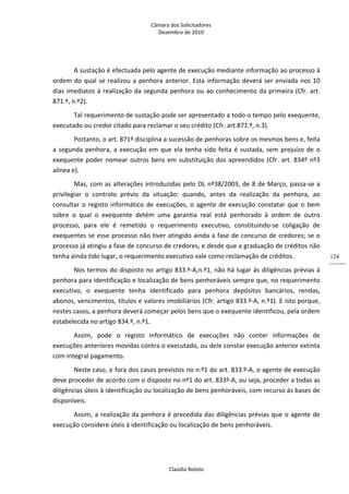 Câmara dos Solicitadores 
Dezembro de 2010 
Claúdia Boloto 
124
A sustação é efectuada pelo agente de execução mediante informação ao processo à 
ordem do qual se realizou a penhora anterior. Esta informação deverá ser enviada nos 10 
dias imediatos à realização da segunda penhora ou ao conhecimento da primeira (Cfr. art. 
871.º, n.º2). 
Tal requerimento de sustação pode ser apresentado a todo o tempo pelo exequente, 
executado ou credor citado para reclamar o seu crédito (Cfr. art.871.º, n.3).      
Portanto, o art. 871º disciplina a sucessão de penhoras sobre os mesmos bens e, feita 
a segunda penhora, a execução em que ela tenha sido feita é sustada, sem prejuízo de o 
exequente poder nomear outros bens em substituição dos apreendidos (Cfr. art. 834º nº3 
alínea e). 
Mas, com as alterações introduzidas pelo DL nº38/2003, de 8 de Março, passa‐se a 
privilegiar  o  controlo  prévio  da  situação:  quando,  antes  da  realização  da  penhora,  ao 
consultar o registo informático de execuções, o agente de execução constatar que o bem 
sobre  o  qual  o  exequente  detém  uma  garantia  real  está  penhorado  à  ordem  de  outro 
processo,  para  ele  é  remetido  o  requerimento  executivo,  constituindo‐se  coligação  de 
exequentes se esse processo não tiver atingido ainda a fase de concurso de credores; se o 
processo já atingiu a fase de concurso de credores, e desde que a graduação de créditos não 
tenha ainda tido lugar, o requerimento executivo vale como reclamação de créditos.  
Nos termos do disposto no artigo 833.º‐A,n.º1, não há lugar às diligências prévias à 
penhora para identificação e localização de bens penhoráveis sempre que, no requerimento 
executivo,  o  exequente  tenha  identificado  para  penhora  depósitos  bancários,  rendas, 
abonos, vencimentos, títulos e valores imobiliários (Cfr. artigo 833.º‐A, n.º1). E isto porque, 
nestes casos, a penhora deverá começar pelos bens que o exequente identificou, pela ordem 
estabelecida no artigo 834.º, n.º1. 
Assim,  pode  o  registo  informático  de  execuções  não  conter  informações  de 
execuções anteriores movidas contra o executado, ou dele constar execução anterior extinta 
com integral pagamento. 
Neste caso, e fora dos casos previstos no n.º1 do art. 833.º‐A, o agente de execução 
deve proceder de acordo com o disposto no nº1 do art. 833º‐A, ou seja, proceder a todas as 
diligências úteis à identificação ou localização de bens penhoráveis, com recurso às bases de 
disponíveis. 
Assim, a realização da penhora é precedida das diligências prévias que o agente de 
execução considere úteis à identificação ou localização de bens penhoráveis. 
 