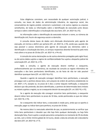 Câmara dos Solicitadores 
Dezembro de 2010 
Claúdia Boloto 
125
Estas  diligências  consistem,  sem  necessidade  de  qualquer  autorização  judicial,  à 
consulta,  nas  bases  de  dados  da  administração  tributária,  da  segurança  social,  das 
conservatórias do registo predial, comercial e automóvel, e de outros registos ou arquivos 
semelhantes,  de  todas  as  informações  sobre  a  identificação  do  executado  junto  desses 
serviços e sobre a identificação e a localização dos seus bens. (Cfr. art. 833.º‐A,n.º2). 
As informações sobre a identificação do executado incluem o nome, os números de 
identificação civil, fiscal e de segurança social e o domicílio.  
A  consulta  destas  bases  de  dados  será  efectuada  directamente  pelo  agente  de 
execução, em termos a definir por portaria (Cfr. art. 833.º‐A, n.º4), sendo que, quando não 
seja  possível  o  acesso  electrónico  pelo  agente  de  execução  aos  elementos  sobre  a 
identificação e a localização dos bens, os serviços respectivos deverão fornecê‐los pelo meio 
mais célere e no prazo de 10 dias (Cfr. art. 833.º‐A, n.º4 e 6). 
A consulta de outras declarações ou de outros elementos protegidos pelo sigilo fiscal, 
ou de outros dados sujeitos a regime de confidencialidade fica sujeita a despacho judicial de 
autorização (Cfr. art. 833.º‐A, n.º7). 
Após  a  consulta,  o  agente  de  execução  deverá  notificar  o  exequente, 
preferencialmente  por  via  electrónica,  do  resultado  da consulta ao registo informático de 
execuções  e  dos  bens  penhoráveis  identificados,  ou  do  facto  de  não  ter  sido  possível 
identificar quaisquer bens (Cfr. art. 833.º‐B,n.º1). 
Quando  o  agente  de  execução  conseguir  identificar  bens  penhoráveis,  a  execução 
prossegue com a penhora desses bens, sem prejuízo da ordem de penhora estabelecida no 
art. 834.º, n.º1, excepto se, no prazo de 5 dias a contar daquela notificação, o exequente 
declarar que não pretende, dos bens identificados, a penhora de determinados bens imóveis 
ou móveis sujeitos a registo, ou se o exequente desistir da execução (Cfr. art. 833.º‐B, n.º2). 
Se  o  agente  de  execução  não  conseguir  encontrar  bens  penhoráveis,  o  exequente 
deverá indicar bens penhoráveis no prazo de 10 dias, sendo penhorados os que ele indicar 
(art. 833.º‐B, n.º3). 
Se o exequente não indicar bens, o executado é citado para, ainda que se oponha à 
execução, pagar ou indicar bens para penhora, no prazo de 10 dias. 
Na mesma data é o executado advertido de que, se posteriormente se verificar que 
tinha  bens  penhoráveis  o  devedor  que  não  haja  feito  qualquer  declaração,  ou  haja  feito 
declaração falsa, ficará sujeito a sanção pecuniária compulsória no montante de 5% da dívida 
ao mês, com o limite mínimo global de mil euros, desde a data da omissão até à descoberta 
dos bens (Cfr. art. 833.º‐B, n.º 7). 
 