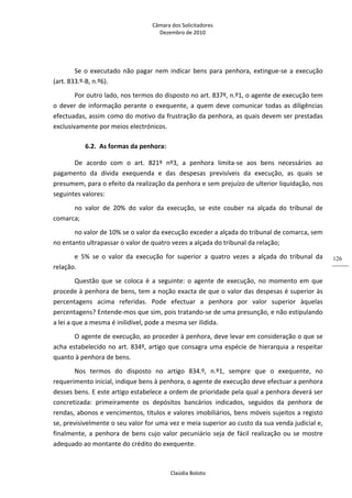 Câmara dos Solicitadores 
Dezembro de 2010 
Claúdia Boloto 
126
Se o executado não pagar nem indicar bens para penhora, extingue‐se a execução 
(art. 833.º‐B, n.º6). 
Por outro lado, nos termos do disposto no art. 837º, n.º1, o agente de execução tem 
o dever de informação perante o exequente, a quem deve comunicar todas as diligências 
efectuadas, assim como do motivo da frustração da penhora, as quais devem ser prestadas 
exclusivamente por meios electrónicos. 
6.2. As formas da penhora: 
De  acordo  com  o  art.  821º  nº3,  a  penhora  limita‐se  aos  bens  necessários  ao 
pagamento  da  dívida  exequenda  e  das  despesas  previsíveis  da  execução,  as  quais  se 
presumem, para o efeito da realização da penhora e sem prejuízo de ulterior liquidação, nos 
seguintes valores:  
no  valor  de  20%  do  valor  da  execução,  se  este  couber  na  alçada  do  tribunal  de 
comarca; 
no valor de 10% se o valor da execução exceder a alçada do tribunal de comarca, sem 
no entanto ultrapassar o valor de quatro vezes a alçada do tribunal da relação; 
e  5%  se  o  valor  da  execução  for  superior  a  quatro  vezes  a  alçada  do  tribunal  da 
relação.   
Questão  que  se  coloca  é  a  seguinte:  o  agente  de  execução,  no  momento  em  que 
procede à penhora de bens, tem a noção exacta de que o valor das despesas é superior às 
percentagens  acima  referidas.  Pode  efectuar  a  penhora  por  valor  superior  àquelas 
percentagens? Entende‐mos que sim, pois tratando‐se de uma presunção, e não estipulando 
a lei a que a mesma é inilidível, pode a mesma ser ilidida. 
O agente de execução, ao proceder à penhora, deve levar em consideração o que se 
acha estabelecido no art. 834º, artigo que consagra uma espécie de hierarquia a respeitar 
quanto à penhora de bens. 
Nos  termos  do  disposto  no  artigo  834.º,  n.º1,  sempre  que  o  exequente,  no 
requerimento inicial, indique bens à penhora, o agente de execução deve efectuar a penhora 
desses bens. E este artigo estabelece a ordem de prioridade pela qual a penhora deverá ser 
concretizada:  primeiramente  os  depósitos  bancários  indicados,  seguidos  da  penhora  de 
rendas, abonos e vencimentos, títulos e valores imobiliários, bens móveis sujeitos a registo 
se, previsivelmente o seu valor for uma vez e meia superior ao custo da sua venda judicial e, 
finalmente, a penhora de bens cujo valor pecuniário seja de fácil realização ou se mostre 
adequado ao montante do crédito do exequente. 
 