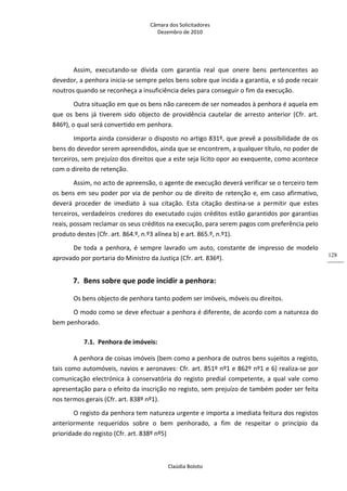 Câmara dos Solicitadores 
Dezembro de 2010 
Claúdia Boloto 
128
Assim,  executando‐se  dívida  com  garantia  real  que  onere  bens  pertencentes  ao 
devedor, a penhora inicia‐se sempre pelos bens sobre que incida a garantia, e só pode recair 
noutros quando se reconheça a insuficiência deles para conseguir o fim da execução. 
Outra situação em que os bens não carecem de ser nomeados à penhora é aquela em 
que  os  bens  já  tiverem  sido  objecto  de  providência  cautelar  de  arresto  anterior  (Cfr.  art. 
846º), o qual será convertido em penhora. 
Importa ainda considerar o disposto no artigo 831º, que prevê a possibilidade de os 
bens do devedor serem apreendidos, ainda que se encontrem, a qualquer título, no poder de 
terceiros, sem prejuízo dos direitos que a este seja lícito opor ao exequente, como acontece 
com o direito de retenção.  
Assim, no acto de apreensão, o agente de execução deverá verificar se o terceiro tem 
os bens em seu poder por via de penhor ou de direito de retenção e, em caso afirmativo, 
deverá  proceder  de  imediato  à  sua  citação.  Esta  citação  destina‐se  a  permitir  que  estes 
terceiros, verdadeiros credores do executado cujos créditos estão garantidos por garantias 
reais, possam reclamar os seus créditos na execução, para serem pagos com preferência pelo 
produto destes (Cfr. art. 864.º, n.º3 alínea b) e art. 865.º, n.º1).  
De  toda  a  penhora, é sempre lavrado um auto, constante de impresso de modelo 
aprovado por portaria do Ministro da Justiça (Cfr. art. 836º). 
7. Bens sobre que pode incidir a penhora: 
Os bens objecto de penhora tanto podem ser imóveis, móveis ou direitos. 
O modo como se deve efectuar a penhora é diferente, de acordo com a natureza do 
bem penhorado. 
7.1. Penhora de imóveis: 
A penhora de coisas imóveis (bem como a penhora de outros bens sujeitos a registo, 
tais como automóveis, navios e aeronaves: Cfr. art. 851º nº1 e 862º nº1 e 6) realiza‐se por 
comunicação electrónica à conservatória do registo predial competente, a qual vale como 
apresentação para o efeito da inscrição no registo, sem prejuízo de também poder ser feita 
nos termos gerais (Cfr. art. 838º nº1).  
O registo da penhora tem natureza urgente e importa a imediata feitura dos registos 
anteriormente  requeridos  sobre  o  bem  penhorado,  a  fim  de  respeitar  o  princípio  da 
prioridade do registo (Cfr. art. 838º nº5) 
 