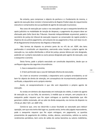 Câmara dos Solicitadores 
Dezembro de 2010 
Claúdia Boloto 
130
No  entanto,  para  comprovar  o  objecto  da  penhora  e  o  fundamento  da  mesma,  o 
agente de execução deve remeter à Conservatória do Registo Predial cópia do requerimento 
executivo e comprovativo da sua qualidade de agente de execução no processo. 
Nos casos de execução por custas e nas execuções em que o exequente beneficie de 
apoio judiciário na modalidade de isenção de despesas, o pagamento do preparo deve ser 
efectuado pelo Cofre Geral dos Tribunais. Havendo indisponibilidade orçamental, poderá o 
secretário de justiça do tribunal de execução requerer ao conservador do registo predial a 
dispensa do seu prévio pagamento, sem prejuízo do seu pagamento a final, com base no art. 
8º do Regulamento Emolumentar dos Registos e Notariado.   
 Nos  termos  do  disposto  na  primeira  parte  do  no  nº1  do  art.  839º,  dos  bens 
penhorados  é  constituído  um  depositário,  exercendo  estas  funções  o  próprio  agente  de 
execução ou, nas acções distribuídas a oficial de justiça, pessoa idónea por este designada, 
podendo ser o próprio executado ou outra pessoa designada pelo agente de execução, caso 
o exequente o consinta. 
Desta  forma,  pode  o  próprio  executado  ser  constituído  depositário,  desde  que  se 
verifiquem algumas das seguintes circunstâncias: 
1. Caso o exequente o consinta; 
2. O bem penhorado seja a casa de habitação efectiva do executado; 
Se o bem se encontrar arrendado, o depositário será o próprio arrendatário; se tal 
bem for objecto de direito de retenção, em consequência de incumprimento judicialmente 
verificado, o depositário será o próprio retentor. 
Assim,  só  excepcionalmente  é  que  não  será  depositário  o  próprio  agente  de 
execução. 
As rendas em dinheiro são depositadas em instituição de crédito, à ordem do agente 
de  execução  ou,  na  sua  falta,  da  secretaria,  à  medida  que  se  vençam,  sem  prejuízo  de  o 
exequente  poder  requerer  que  lhe  sejam  entregues  as  quantias  depositadas  que  não 
garantam crédito reclamado, até ao valor da dívida exequenda, nos termos do disposto no 
nº3 do art. 861.º (Cfr. art. 838º nº3). 
Conclui‐se  que,  uma  vez  decorrido  o  prazo  facultado  ao  executado  para  deduzir 
oposição, sem que esta tenha tido lugar ou, quando exista, tenha sido julgada improcedente, 
pode  o  exequente  requerer  que  lhe  sejam  entregues,  em  pagamento,  as  quantias 
provenientes  de  pagamento  de  créditos,  rendas,  abonos,  vencimentos,  salários  ou  outros 
rendimentos  periódicos,  bem  como  de  saldos  de  contas  bancárias  ou  valores  mobiliários, 
 