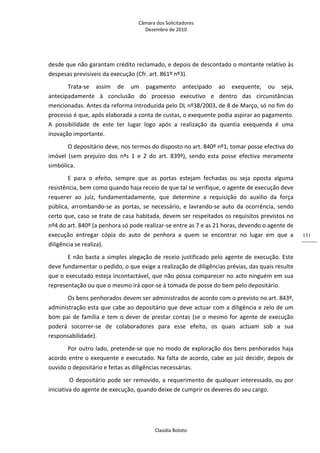 Câmara dos Solicitadores 
Dezembro de 2010 
Claúdia Boloto 
131
desde que não garantam crédito reclamado, e depois de descontado o montante relativo às 
despesas previsíveis da execução (Cfr. art. 861º nº3). 
Trata‐se  assim  de  um  pagamento  antecipado  ao  exequente,  ou  seja, 
antecipadamente  à  conclusão  do  processo  executivo  e  dentro  das  circunstâncias 
mencionadas. Antes da reforma introduzida pelo DL nº38/2003, de 8 de Março, só no fim do 
processo é que, após elaborada a conta de custas, o exequente podia aspirar ao pagamento. 
A  possibilidade  de  este  ter  lugar  logo  após  a  realização  da  quantia  exequenda  é  uma 
inovação importante.  
O depositário deve, nos termos do disposto no art. 840º nº1, tomar posse efectiva do 
imóvel  (sem  prejuízo  dos  nºs  1  e  2  do  art.  839º),  sendo  esta  posse  efectiva  meramente 
simbólica. 
E  para  o  efeito,  sempre  que  as  portas  estejam  fechadas  ou  seja  oposta  alguma 
resistência, bem como quando haja receio de que tal se verifique, o agente de execução deve 
requerer  ao  juiz,  fundamentadamente,  que  determine  a  requisição  do  auxilio  da  força 
pública,  arrombando‐se  as  portas,  se  necessário, e lavrando‐se auto da ocorrência, sendo 
certo que, caso se trate de casa habitada, devem ser respeitados os requisitos previstos no 
nº4 do art. 840º (a penhora só pode realizar‐se entre as 7 e as 21 horas, devendo o agente de 
execução  entregar  cópia  do  auto  de  penhora  a  quem  se  encontrar  no  lugar  em  que  a 
diligência se realiza).     
E não basta a simples alegação de receio justificado pelo agente de execução. Este 
deve fundamentar o pedido, o que exige a realização de diligências prévias, das quais resulte 
que o executado esteja incontactável, que não possa comparecer no acto ninguém em sua 
representação ou que o mesmo irá opor‐se à tomada de posse do bem pelo depositário.  
Os bens penhorados devem ser administrados de acordo com o previsto no art. 843º, 
administração esta que cabe ao depositário que deve actuar com a diligência e zelo de um 
bom pai de família e tem o dever de prestar contas (se o mesmo for agente de execução 
poderá  socorrer‐se  de  colaboradores  para  esse  efeito,  os  quais  actuam  sob  a  sua 
responsabilidade). 
Por outro lado, pretende‐se que no modo de exploração dos bens penhorados haja 
acordo entre o exequente e executado. Na falta de acordo, cabe ao juiz decidir, depois de 
ouvido o depositário e feitas as diligências necessárias.  
 O depositário pode ser removido, a requerimento de qualquer interessado, ou por 
iniciativa do agente de execução, quando deixe de cumprir os deveres do seu cargo. 
 