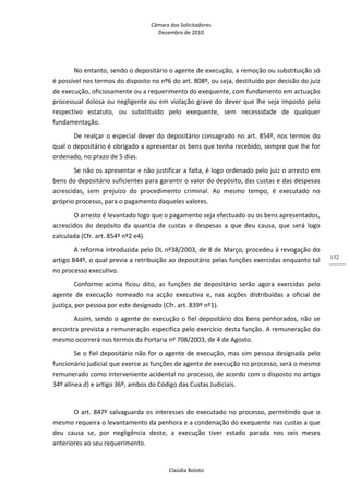 Câmara dos Solicitadores 
Dezembro de 2010 
Claúdia Boloto 
132
No entanto, sendo o depositário o agente de execução, a remoção ou substituição só 
é possível nos termos do disposto no nº6 do art. 808º, ou seja, destituído por decisão do juiz 
de execução, oficiosamente ou a requerimento do exequente, com fundamento em actuação 
processual dolosa ou negligente ou em violação grave do dever que lhe seja imposto pelo 
respectivo  estatuto,  ou  substituído  pelo  exequente,  sem  necessidade  de  qualquer 
fundamentação. 
De realçar o especial dever do depositário consagrado no art. 854º, nos termos do 
qual o depositário é obrigado a apresentar os bens que tenha recebido, sempre que lhe for 
ordenado, no prazo de 5 dias. 
Se não os apresentar e não justificar a falta, é logo ordenado pelo juiz o arresto em 
bens do depositário suficientes para garantir o valor do depósito, das custas e das despesas 
acrescidas,  sem  prejuízo  do  procedimento  criminal.  Ao  mesmo  tempo,  é  executado  no 
próprio processo, para o pagamento daqueles valores. 
O arresto é levantado logo que o pagamento seja efectuado ou os bens apresentados, 
acrescidos  do  depósito  da  quantia  de  custas  e  despesas  a  que  deu  causa,  que  será  logo 
calculada (Cfr. art. 854º nº2 e4).  
A reforma introduzida pelo DL nº38/2003, de 8 de Março, procedeu à revogação do 
artigo 844º, o qual previa a retribuição ao depositário pelas funções exercidas enquanto tal 
no processo executivo.  
Conforme  acima  ficou  dito,  as  funções  de  depositário  serão  agora  exercidas  pelo 
agente  de  execução  nomeado  na  acção  executiva  e,  nas  acções  distribuídas  a  oficial  de 
justiça, por pessoa por este designado (Cfr. art. 839º nº1). 
Assim, sendo o agente de execução o fiel depositário dos bens penhorados, não se 
encontra prevista a remuneração especifica pelo exercício desta função. A remuneração do 
mesmo ocorrerá nos termos da Portaria nº 708/2003, de 4 de Agosto. 
Se o fiel depositário não for o agente de execução, mas sim pessoa designada pelo 
funcionário judicial que exerce as funções de agente de execução no processo, será o mesmo 
remunerado como interveniente acidental no processo, de acordo com o disposto no artigo 
34º alínea d) e artigo 36º, ambos do Código das Custas Judiciais. 
  
O art. 847º salvaguarda os interesses do executado no processo, permitindo que o 
mesmo requeira o levantamento da penhora e a condenação do exequente nas custas a que 
deu  causa  se,  por  negligência  deste,  a  execução  tiver  estado  parada  nos  seis  meses 
anteriores ao seu requerimento.  
 