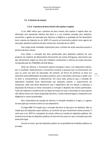 Câmara dos Solicitadores 
Dezembro de 2010 
Claúdia Boloto 
133
7.2. A Penhora de móveis: 
7.2.1) A penhora de bens móveis não sujeitos a registo: 
O  art.  848º  refere  que  a  penhora  de  bens  móveis  não  sujeitas  a  registo  deve  ser 
efectuada  com  apreensão  efectiva  dos  bens  e  a  sua  imediata  remoção  para  depósito, 
assumindo o agente de execução que efectuou a diligência a qualidade de fiel depositário 
(com ressalva do disposto no art. 839º nº1 quanto ao funcionário judicial como agente de 
execução, aplicável à penhora de bens móveis por remissão do art. 855º). 
Este artigo prevê novidades importantes para a eficácia da acção executiva quanto à 
penhora de bens móveis. 
Com  efeito,  a  remoção  dos  bens  penhorados  para  depósitos  públicos  foi  uma 
proposta do relatório do Observatório Permanente da Justiça Portuguesa, documento que 
deu oficialmente origem ao início dos trabalhos conducentes à reforma da acção executiva 
introduzida pelo DL nº38/2003, de 8 de Março.   
Antes da reforma, o funcionário judicial entregava o bem a um depositário idóneo, 
por si escolhido. Habitualmente o funcionário escolhia as pessoas que se encontravam em 
casa  ou  junto  aos  bens  do  executado.  No  entanto,  tal  forma  de  penhorar  os  bens  era 
altamente descredibilizadora da própria penhora, pois o executado continuava a poder usar 
os  bens  e,  inclusivamente,  a  deteriorá‐los.  Por  outro  lado,  previa‐se  que  a  remoção  do 
depositário  escolhido  fosse  determinada  por  despacho  judicial,  a  requerimento  do 
exequente,  onde  este  devia  demonstrar  que  o  depositário  não  era  idóneo  e  colocasse  à 
disposição do tribunal os meios necessários à remoção e depósito dos móveis penhorados. 
Tudo isto implicava a existência de um lapso de tempo em que o executado ou outra pessoa 
não idónea ficava com inteira disposição dos bens, e ainda sobrecarregava o exequente com 
diligências e custos injustificados. 
Daí a importância da solução da reforma. A remoção imediata é a regra, e o agente 
de execução que remove os bens é o seu depositário. 
O artigo 848º nº1 impõe que a remoção dos bens se faça para um depósito. Não se 
impõe que tais depósitos sejam públicos, ao contrário do que inicialmente estava previsto. É 
certo que o art. 907º‐A, a propósito da venda, refere‐se à venda em depósitos públicos. No 
entanto esta venda em depósitos públicos só ocorrerá nos casos em que a remoção para eles 
tenha tido lugar.  
Conclui‐se assim, que tais depósitos podem ser propriedade de entidades públicas ou 
privadas.  
 