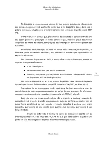 Câmara dos Solicitadores 
Dezembro de 2010 
Claúdia Boloto 
136
  
Nestes casos, o exequente, para além de ter que assumir a decisão da não remoção 
dos bens penhorados, deverá igualmente aceitar que o fiel depositário desses bens seja o 
próprio executado, solução que a própria lei consente nos termos do disposto no art. 839º 
nº1. 
O nº2 do art. 848º estipula que, presumem‐se do executado os bens encontrados em 
seu  poder,  podendo  a  presunção  ser  ilidida  perante  o  juiz,  mediante  prova  documental 
inequívoca do direito de terceiro, sem prejuízo dos embargos de terceiro que possam ser 
suscitados. 
No  entanto,  esta  presunção  só  pode  ser  ilidida  após  a  efectivação  da  penhora,  e 
mediante  prova  documental  inequívoca,  não  obstante  as  dúvidas  que  seguramente  tal 
expressão irá suscitar. 
Nos termos do disposto no art. 849º, a penhora fica a constar de um auto, em que se 
registam os seguintes elementos: 
 a hora da diligência; 
 relacionam‐se os bens, por verbas numeradas; 
 indica‐se, sempre que possível, o valor aproximado de cada verba nos termos 
do disposto no n.º3 e 4 do artigo 886.º‐A. 
Nos termos do disposto no art. 836º, o auto de penhora deve constar de impresso 
aprovado por Portaria do Ministério da Justiça (Cfr. Portaria nº700/2003, de 31 de Julho). 
Tratando‐se de um impresso em versão electrónica, facilitará em muito a inserção 
desta informação, quer no processo executivo ao abrigo do qual a penhora foi efectuada, 
quer no registo informático de execuções, como prevê o art. 806º nº1 alínea f). 
Caso este impresso em versão electrónica não se encontre a funcionar, o agente de 
execução deverá proceder à junção ao processo dos autos de penhora que realize, pois só 
dessa  forma  possibilitará  ao  juiz  apreciar  eventuais  oposições  à  penhora  que  sejam 
deduzidas,  quer  quanto  ao  seu  objecto,  quer  quanto  à  sua  extensão,  quer  quanto  à  sua 
tempestividade.    
   O valor de cada verba é fixado pelo agente de execução de acordo com os 
critérios previstos no n.º3 do artigo 886.º‐A, n.º3, 4 e 5, o qual pode recorrer à ajuda de um 
perito em caso de avaliação que dependa de conhecimento especializado. 
  
 