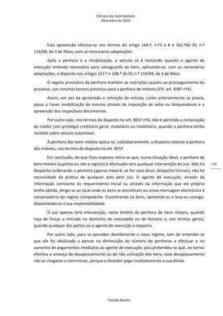 Câmara dos Solicitadores 
Dezembro de 2010 
Claúdia Boloto 
138
Esta  apreensão  efectua‐se  nos  termos  do  artigo  164.º,  n.º3  a  8  e  161.ºdo  DL  n.º 
114/94, de 3 de Maio, com as necessárias adaptações.  
Após  a  penhora  e  a  imobilização,  o  veículo  só  é  removido  quando  o  agente  de 
execução  entenda  necessário  para  salvaguarda  do  bem,  aplicando‐se,  com  as  necessárias 
adaptações, o disposto nos artigos 167.º e 168.º do DL n.º 114/94, de 3 de Maio.  
O registo provisório da penhora mantém as restrições quanto ao prosseguimento do 
processo, nos mesmos termos previstos para a penhora de imóveis (Cfr. art. 838º nº4).  
Assim, em vez da apreensão e remoção do veículo, como anteriormente se previa, 
passa a haver imobilização do mesmo através da imposição de selos ou bloqueadores e a 
apreensão dos respectivos documentos.  
Por outro lado, nos termos do disposto no art. 865º nº4, não é admitida a reclamação 
de credor com privilégio creditório geral, mobiliário ou imobiliário, quando a penhora tenha 
incidido sobre veículo automóvel. 
À penhora dos bens móveis aplica‐se, subsidiariamente, o disposto relativo à penhora 
dos imóveis, nos termos do disposto no art. 855º. 
Em conclusão, do que ficou exposto retira‐se que, numa situação ideal, a penhora de 
bens móveis (sujeitos ou não a registo) é efectuada sem qualquer intervenção do juiz. Não há 
despacho ordenando a penhora (apenas haverá, se for caso disso, despacho liminar), não há 
necessidade  da  prática  de  qualquer  acto  pelo  juiz.  O  agente  de  execução,  através  da 
informação  constante  do  requerimento  inicial  ou  através  da  informação  que  ele  próprio 
tenha obtido, dirige‐se ao local onde os bens se encontram ou envia mensagem electrónica à 
conservatória do registo competente. Encontrando os bens, apreende‐os e leva‐os consigo, 
depositando‐os à sua responsabilidade. 
O juiz apenas terá intervenção, neste âmbito da penhora de bens móveis, quando 
haja  de  forçar  a  entrada  no  domicílio  do  executado  ou  de  terceiro  e,  nos  termos  gerais, 
quando qualquer das partes ou o agente de execução o requeira. 
Por outro lado, para se perceber devidamente o novo regime, tem de entender‐se 
que  ele  foi  idealizado  a  pensar  na  diminuição  do  número  de  penhoras  a  efectuar  e  no 
aumento de pagamentos imediatos ao agente de execução, pois pretendeu‐se que, ao tornar 
efectiva a ameaça de desapossamento ou de não utilização dos bens, esse desapossamento 
não se chegasse a concretizar, porque o devedor paga imediatamente a sua dívida.   
 