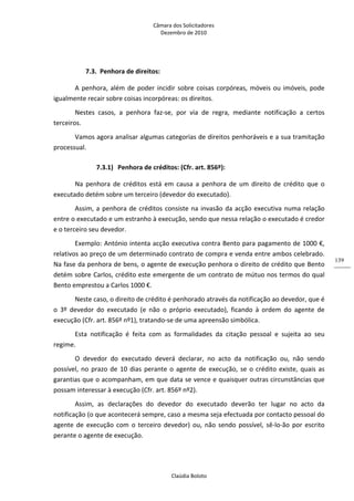 Câmara dos Solicitadores 
Dezembro de 2010 
Claúdia Boloto 
139
7.3. Penhora de direitos: 
A penhora, além de poder incidir sobre coisas corpóreas, móveis ou imóveis, pode 
igualmente recair sobre coisas incorpóreas: os direitos. 
Nestes  casos,  a  penhora  faz‐se,  por  via  de  regra,  mediante  notificação  a  certos 
terceiros. 
Vamos agora analisar algumas categorias de direitos penhoráveis e a sua tramitação 
processual. 
7.3.1) Penhora de créditos: (Cfr. art. 856º):  
Na  penhora  de  créditos  está  em  causa  a  penhora  de  um  direito  de  crédito  que  o 
executado detém sobre um terceiro (devedor do executado). 
Assim, a penhora de créditos consiste na invasão da acção executiva numa relação 
entre o executado e um estranho à execução, sendo que nessa relação o executado é credor 
e o terceiro seu devedor. 
Exemplo: António intenta acção executiva contra Bento para pagamento de 1000 €, 
relativos ao preço de um determinado contrato de compra e venda entre ambos celebrado. 
Na fase da penhora de bens, o agente de execução penhora o direito de crédito que Bento 
detém sobre Carlos, crédito este emergente de um contrato de mútuo nos termos do qual 
Bento emprestou a Carlos 1000 €. 
Neste caso, o direito de crédito é penhorado através da notificação ao devedor, que é 
o  3º  devedor  do  executado  (e  não  o  próprio  executado),  ficando  à  ordem  do  agente  de 
execução (Cfr. art. 856º nº1), tratando‐se de uma apreensão simbólica. 
Esta  notificação  é  feita  com  as  formalidades  da  citação  pessoal  e  sujeita  ao  seu 
regime. 
O  devedor  do  executado  deverá  declarar,  no  acto  da  notificação  ou,  não  sendo 
possível, no prazo de 10 dias perante o agente de execução, se o crédito existe, quais as 
garantias que o acompanham, em que data se vence e quaisquer outras circunstâncias que 
possam interessar à execução (Cfr. art. 856º nº2). 
Assim,  as  declarações  do  devedor  do  executado  deverão  ter  lugar  no  acto  da 
notificação (o que acontecerá sempre, caso a mesma seja efectuada por contacto pessoal do 
agente  de  execução  com  o  terceiro  devedor)  ou,  não  sendo  possível,  sê‐lo‐ão  por  escrito 
perante o agente de execução.  
 