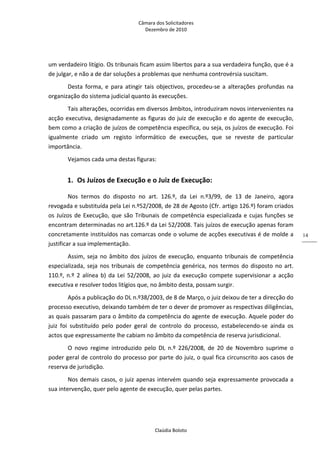 Câmara dos Solicitadores 
Dezembro de 2010 
Claúdia Boloto 
14
um verdadeiro litígio. Os tribunais ficam assim libertos para a sua verdadeira função, que é a 
de julgar, e não a de dar soluções a problemas que nenhuma controvérsia suscitam. 
Desta  forma,  e  para  atingir  tais  objectivos,  procedeu‐se  a  alterações  profundas  na 
organização do sistema judicial quanto às execuções. 
Tais alterações, ocorridas em diversos âmbitos, introduziram novos intervenientes na 
acção executiva, designadamente as figuras do juiz de execução e do agente de execução, 
bem como a criação de juízos de competência específica, ou seja, os juízos de execução. Foi 
igualmente  criado  um  registo  informático  de  execuções,  que  se  reveste  de  particular 
importância. 
Vejamos cada uma destas figuras: 
1. Os Juízos de Execução e o Juiz de Execução: 
Nos  termos  do  disposto  no  art.  126.º,  da  Lei  n.º3/99,  de  13  de  Janeiro,  agora 
revogada e substituída pela Lei n.º52/2008, de 28 de Agosto (Cfr. artigo 126.º) foram criados 
os Juízos de Execução, que são Tribunais de competência especializada e cujas funções se 
encontram determinadas no art.126.º da Lei 52/2008. Tais juízos de execução apenas foram 
concretamente instituídos nas comarcas onde o volume de acções executivas é de molde a 
justificar a sua implementação. 
Assim, seja no âmbito dos juízos de execução, enquanto tribunais de competência 
especializada, seja nos tribunais de competência genérica, nos termos do disposto no art. 
110.º,  n.º  2  alínea b) da Lei 52/2008, ao juiz da execução compete supervisionar a acção 
executiva e resolver todos litígios que, no âmbito desta, possam surgir. 
Após a publicação do DL n.º38/2003, de 8 de Março, o juiz deixou de ter a direcção do 
processo executivo, deixando também de ter o dever de promover as respectivas diligências, 
as quais passaram para o âmbito da competência do agente de execução. Aquele poder do 
juiz  foi  substituído  pelo  poder  geral  de  controlo  do  processo,  estabelecendo‐se  ainda  os 
actos que expressamente lhe cabiam no âmbito da competência de reserva jurisdicional. 
O  novo  regime  introduzido  pelo  DL  n.º  226/2008,  de  20  de  Novembro  suprime  o 
poder geral de controlo do processo por parte do juiz, o qual fica circunscrito aos casos de 
reserva de jurisdição. 
Nos demais casos, o juiz apenas intervém quando seja expressamente provocada a 
sua intervenção, quer pelo agente de execução, quer pelas partes. 
 