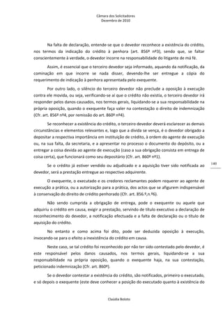 Câmara dos Solicitadores 
Dezembro de 2010 
Claúdia Boloto 
140
Na falta de declaração, entende‐se que o devedor reconhece a existência do crédito, 
nos  termos  da  indicação  do  crédito  à  penhora  (art.  856º  nº3),  sendo  que,  se  faltar 
conscientemente à verdade, o devedor incorre na responsabilidade do litigante de má fé. 
Assim, é essencial que o terceiro devedor seja informado, aquando da notificação, da 
cominação  em  que  incorre  se  nada  disser,  devendo‐lhe  ser  entregue  a  cópia  do 
requerimento de indicação à penhora apresentada pelo exequente. 
Por outro lado, o silêncio do terceiro devedor não preclude a oposição à execução 
contra ele movida, ou seja, verificando‐se aí que o crédito não existia, o terceiro devedor irá 
responder pelos danos causados, nos termos gerais, liquidando‐se a sua responsabilidade na 
própria oposição, quando o exequente faça valer na contestação o direito de indemnização 
(Cfr. art. 856º nº4, por remissão do art. 860º nº4). 
Se reconhecer a existência do crédito, o terceiro devedor deverá esclarecer as demais 
circunstâncias e elementos relevantes e, logo que a dívida se vença, é o devedor obrigado a 
depositar a respectiva importância em instituição de crédito, à ordem do agente de execução 
ou, na sua falta, da secretaria, e a apresentar no processo o documento do depósito, ou a 
entregar a coisa devida ao agente de execução (caso a sua obrigação consista em entrega de 
coisa certa), que funcionará como seu depositário (Cfr. art. 860º nº1). 
Se o crédito já estiver vendido ou adjudicado e a aquisição tiver sido notificada ao 
devedor, será a prestação entregue ao respectivo adquirente. 
O exequente, o executado e os credores reclamantes podem requerer ao agente de 
execução a prática, ou a autorização para a prática, dos actos que se afigurem indispensável 
à conservação do direito de crédito penhorado (Cfr. art. 856.º,n.º6).  
Não  sendo  cumprida  a  obrigação  de  entrega,  pode  o  exequente  ou  aquele  que 
adquiriu o crédito em causa, exigir a prestação, servindo de título executivo a declaração de 
reconhecimento do devedor, a notificação efectuada e a falta de declaração ou o título de 
aquisição do crédito. 
No  entanto  e  como  acima  foi  dito,  pode  ser  deduzida  oposição  à  execução, 
invocando‐se para o efeito a inexistência do crédito em causa.  
Neste caso, se tal crédito foi reconhecido por não ter sido contestado pelo devedor, é 
este  responsável  pelos  danos  causados,  nos  termos  gerais,  liquidando‐se  a  sua 
responsabilidade  na  própria  oposição,  quando  o  exequente  haja,  na  sua  contestação, 
peticionado indemnização (Cfr. art. 860º).  
Se o devedor contestar a existência do crédito, são notificados, primeiro o executado, 
e só depois o exequente (este deve conhecer a posição do executado quanto à existência do 
 