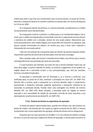Câmara dos Solicitadores 
Dezembro de 2010 
Claúdia Boloto 
141
crédito para dizer o que tiver por conveniente), para se pronunciarem, no prazo de 10 dias, 
devendo o exequente declarar se mantém a penhora ou desiste dela, nos termos do disposto 
no nº1 do art. 858º. 
Se o exequente desistir da penhora, é a mesma levantada, considerando‐se o crédito 
retroactivamente como não penhorado. 
Se o exequente mantiver a penhora, o crédito passa a ser considerado litigioso, isto é, 
neste caso o crédito será adjudicado ou transmitido como tal e o adquirente terá que discutir 
a  existência  do  crédito  com  o  devedor,  através  de  uma  acção  judicial.  Obviamente  que, 
muito provavelmente, este crédito litigioso será muito difícil de transmitir ou adjudicar, pois 
poucos  estarão  interessados  em  adquirir  um  direito  que,  para  o  fazer  valer,  implicará  a 
interposição de uma acção judicial. 
Tudo isto sem prejuízo de o exequente optar por desistir da penhora daquele crédito, 
requerendo a penhora de outros bens do executado, livres de ónus e encargos. 
Mas o devedor pode, não invocar a inexistência do crédito, mas afirmar que o mesmo 
está dependente de uma prestação por parte do executado. 
É o que acontece, por exemplo, nos casos em que o terceiro devedor invoca que, de 
facto deve pagar a quantia indicada em dívida, no entanto o pagamento só lhe poderá ser 
exigido  depois  de  o  executado  cumprir  a  sua  contraprestação,  que  será  por  exemplo, 
terminar uma determinada obra. 
O  executado  é  confrontado  com  tal  afirmação  e,  se  o  mesmo  a  confirmar,  será 
notificado para, no prazo de 15 dias, satisfazer a prestação em causa (Cfr. art. 859º nº1). 
Quando  não  a  cumpra,  pode  o  exequente  ou  o  terceiro  devedor  exigir  o  cumprimento, 
promovendo  a  respectiva  execução,  podendo  igualmente  o  exequente  substituir‐se  ao 
executado  na  prestação  devida,  ficando  neste  caso  subrogado  nos  direitos  do  terceiro 
devedor  (Cfr.  art.  856º  nº2).  Nesta  situação,  a  prestação  pode  ser  exigida  na  mesma 
execução  e  sem  necessidade  de  citação  do  executado,  servindo  de  título  executivo  a  sua 
declaração de reconhecimento da dívida (Cfr. art. 859º nº4).     
7.3.2) Penhora de direitos ou expectativas de aquisição:  
O direito de adquirir determinados bens, quando tem eficácia real, não constitui um 
direito de crédito, não estando por isso sujeito ao regime constante do art. 856.º, o mesmo 
acontecendo com a mera expectativa de aquisição, dotada de eficácia real ou obrigacional. 
Enquanto que nos casos previstos no art.860.º, n.º1, há o direito de crédito à entrega 
da coisa, no caso da coisa que é objecto do direito de aquisição, a mesma pode encontrar‐se 
 