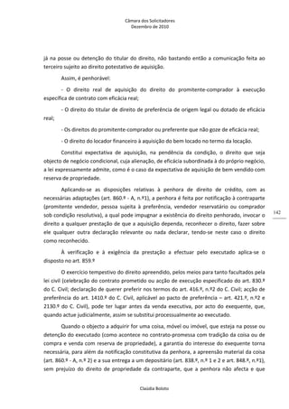 Câmara dos Solicitadores 
Dezembro de 2010 
Claúdia Boloto 
142
já na posse ou detenção do titular do direito, não bastando então a comunicação feita ao 
terceiro sujeito ao direito potestativo de aquisição.   
Assim, é penhorável: 
‐  O  direito  real  de  aquisição  do  direito  do  promitente‐comprador  à  execução 
específica de contrato com eficácia real; 
‐ O direito do titular de direito de preferência de origem legal ou dotado de eficácia 
real; 
‐ Os direitos do promitente‐comprador ou preferente que não goze de eficácia real; 
‐ O direito do locador financeiro à aquisição do bem locado no termo da locação. 
Constitui  expectativa  de  aquisição,  na  pendência  da  condição,  o  direito  que  seja 
objecto de negócio condicional, cuja alienação, de eficácia subordinada à do próprio negócio, 
a lei expressamente admite, como é o caso da expectativa de aquisição de bem vendido com 
reserva de propriedade. 
Aplicando‐se  as  disposições  relativas  à  penhora  de  direito  de  crédito,  com  as 
necessárias adaptações (art. 860.º ‐ A, n.º1), a penhora é feita por notificação à contraparte 
(promitente  vendedor,  pessoa  sujeita  à  preferência,  vendedor  reservatário  ou  comprador 
sob condição resolutiva), a qual pode impugnar a existência do direito penhorado, invocar o 
direito a qualquer prestação de que a aquisição dependa, reconhecer o direito, fazer sobre 
ele  qualquer  outra  declaração  relevante  ou  nada  declarar,  tendo‐se  neste  caso  o  direito 
como reconhecido. 
À  verificação  e  à  exigência  da  prestação  a  efectuar  pelo  executado  aplica‐se  o 
disposto no art. 859.º 
O exercício tempestivo do direito apreendido, pelos meios para tanto facultados pela 
lei civil (celebração do contrato prometido ou acção de execução especificado do art. 830.º 
do C. Civil; declaração de querer preferir nos termos do art. 416.º, n.º2 do C. Civil; acção de 
preferência do art. 1410.º do C. Civil, aplicável ao pacto de preferência – art. 421.º, n.º2 e 
2130.º do C. Civil), pode ter lugar antes da venda executiva, por acto do exequente, que, 
quando actue judicialmente, assim se substitui processualmente ao executado. 
Quando o objecto a adquirir for uma coisa, móvel ou imóvel, que esteja na posse ou 
detenção do executado (como acontece no contrato‐promessa com tradição da coisa ou de 
compra e venda com reserva de propriedade), a garantia do interesse do exequente torna 
necessária, para além da notificação constitutiva da penhora, a apreensão material da coisa 
(art. 860.º ‐ A, n.º 2) e a sua entrega a um depositário (art. 838.º, n.º 1 e 2 e art. 848.º, n.º1), 
sem  prejuízo  do  direito  de  propriedade  da  contraparte,  que  a  penhora  não  afecta  e  que 
 