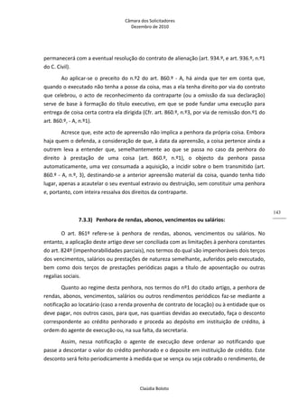 Câmara dos Solicitadores 
Dezembro de 2010 
Claúdia Boloto 
143
permanecerá com a eventual resolução do contrato de alienação (art. 934.º, e art. 936.º, n.º1 
do C. Civil). 
Ao aplicar‐se o preceito do n.º2 do art. 860.º ‐ A, há ainda que ter em conta que, 
quando o executado não tenha a posse da coisa, mas a ela tenha direito por via do contrato 
que celebrou, o acto de reconhecimento da contraparte (ou a omissão da sua declaração) 
serve de base à formação do título executivo, em que se pode fundar uma execução para 
entrega de coisa certa contra ela dirigida (Cfr. art. 860.º, n.º3, por via de remissão don.º1 do 
art. 860.º, ‐ A, n.º1). 
Acresce que, este acto de apreensão não implica a penhora da própria coisa. Embora 
haja quem o defenda, a consideração de que, à data da apreensão, a coisa pertence ainda a 
outrem  leva  a  entender  que,  semelhantemente  ao  que  se  passa  no  caso  da  penhora  do 
direito  à  prestação  de  uma  coisa  (art.  860.º,  n.º1),  o  objecto  da  penhora  passa 
automaticamente, uma vez consumada a aquisição, a incidir sobre o bem transmitido (art. 
860.º ‐ A, n.º, 3), destinando‐se a anterior apreensão material da coisa, quando tenha tido 
lugar, apenas a acautelar o seu eventual extravio ou destruição, sem constituir uma penhora 
e, portanto, com inteira ressalva dos direitos da contraparte. 
     
7.3.3) Penhora de rendas, abonos, vencimentos ou salários: 
O  art.  861º  refere‐se  à  penhora  de  rendas,  abonos,  vencimentos  ou  salários.  No 
entanto, a aplicação deste artigo deve ser conciliada com as limitações à penhora constantes 
do art. 824º (impenhorabilidades parciais), nos termos do qual são impenhoráveis dois terços 
dos vencimentos, salários ou prestações de natureza semelhante, auferidos pelo executado, 
bem  como  dois  terços  de  prestações  periódicas  pagas  a  título  de  aposentação  ou  outras 
regalias sociais.  
Quanto ao regime desta penhora, nos termos do nº1 do citado artigo, a penhora de 
rendas, abonos, vencimentos, salários ou outros rendimentos periódicos faz‐se mediante a 
notificação ao locatário (caso a renda provenha de contrato de locação) ou à entidade que os 
deve pagar, nos outros casos, para que, nas quantias devidas ao executado, faça o desconto 
correspondente  ao  crédito  penhorado  e  proceda  ao  depósito  em instituição de crédito, à 
ordem do agente de execução ou, na sua falta, da secretaria. 
Assim,  nessa  notificação  o  agente  de  execução  deve  ordenar  ao  notificando  que 
passe a descontar o valor do crédito penhorado e o deposite em instituição de crédito. Este 
desconto será feito periodicamente à medida que se vença ou seja cobrado o rendimento, de 
 