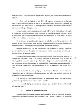 Câmara dos Solicitadores 
Dezembro de 2010 
Claúdia Boloto 
144
modo a que cada novo vencimento importa novo depósito, nos termos do disposto no art. 
839º nº3.  
De  referir  ainda  o  disposto  no  art.  864º  nº5  segundo  o  qual,  sendo  penhorados 
abonos, vencimentos ou salários, a citação do executado ou do seu cônjuge tem lugar ao 
mesmo tempo que a notificação ao empregador do executado informando‐o de que deve 
reter determinada quantia a penhorar. 
Por outro lado, nos termos do disposto no art. 865º nº4, não é admitida a reclamação 
de credor com privilégio creditório geral, mobiliário ou imobiliário, quando a penhora tenha 
incidido sobre bem só parcialmente penhorável, nos termos do art. 824º, renda ou outro 
rendimento periódico, ou veículo automóvel. 
No  entanto,  o  executado  pode  requerer  a  redução  da  penhora,  nos  termos  do 
disposto do art. 824º nº4, bem como alegar a violação dos limites de penhorabilidade, em 
oposição à penhora nos termos do disposto no art. 863º A – nº1 alínea a). 
O agente de execução não tem competência para conhecer da oposição à penhora 
que  eventualmente  seja  deduzida.  São  matérias  de  inteira  competência  jurisdicional,  e 
portanto a cargo do juiz do processo.   
As quantias depositadas devem manter‐se indisponíveis até ao termo do prazo para a 
oposição  do  executado.  Assim,  não  havendo  oposição  do  executado,  findo  o  prazo  da 
mesma, pode o exequente requerer que lhe sejam entregues as quantias depositadas (que 
não garantam crédito reclamado) até ao valor da dívida exequenda e depois de deduzido o 
valor  relativo  às  despesas  da  execução  referidas  no  nº3  do  artigo  821º  (Cfr.  artigo  861.º, 
n.º3).   
Se  o  executado  deduzir  oposição,  as  quantias  penhoradas  devem  manter‐se 
indisponíveis, até ao trânsito em julgado da decisão que sobre ela recaia. E aqui, uma de 
duas situações se podem verificar: 
‐  ou  a  oposição  é  julgada  improcedente,  e  o  exequente  poderá  requerer  que  tais 
quantias lhe sejam entregues nos termos acima exposto; 
‐ ou a oposição é julgada procedente, caso em que a penhora deverá ser levantada 
(Cfr. art. 861º nº2 e 3). 
7.3.4) Penhora de depósitos bancários: 
O estudo do regime da penhora de saldos bancários deve ser precedido da análise 
das impenhorabilidades constantes dos artigos 824º nº3, 824º nº6 e 7 e 824º‐A, já objecto de 
análise. 
 