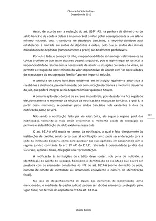 Câmara dos Solicitadores 
Dezembro de 2010 
Claúdia Boloto 
145
Assim, de acordo com a redacção do art. 824º nº3, na penhora de dinheiro ou de 
saldo bancário de conta à ordem é impenhorável o valor global correspondente a um salário 
mínimo  nacional.  Ora,  tratando‐se  de  depósitos  bancários,  a  impenhorabilidade  aqui 
estabelecida  é  limitada  aos  saldos  de  depósitos  à  ordem,  pelo  que  os  saldos  das  demais 
modalidades de depósitos (nomeadamente a prazo) são totalmente penhoráveis. 
Por outro lado, e como já foi dito, a impenhorabilidade só tem lugar relativamente às 
contas à ordem de que sejam titulares pessoas singulares, pois o regime legal ao justificar a 
impenhorabilidade relativa com a necessidade de acudir às situações correntes da vida e, ao 
permitir a redução do limite mínimo do valor impenhorável de acordo com “as necessidades 
do executado e do seu agregado familiar”, parece impor tal solução.   
A  penhora  de  saldos  bancários  existentes  em  instituição  legalmente  autorizada  a 
recebê‐los é efectuada, preferentemente, por comunicação electrónica e mediante despacho 
do juiz, que poderá integrar‐se no despacho liminar quando o houver.  
A comunicação electrónica é de extrema importância, pois dessa forma fica registado 
electronicamente o momento da eficácia da notificação à instituição bancária, a qual é, a 
partir  desse  momento,  responsável  pelos  saldos  bancários  nela  existentes  à  data  da 
notificação, como se verá. 
Não  sendo  a  notificação  feita  por  via  electrónica,  ela  segue  o  regime  geral  das 
notificações,  tornando‐se  mais  difícil  determinar  o  momento  exacto  da  realização  da 
penhora e a identificação do saldo existente nessa data.     
O  art.  861º‐A  nº5  regula  os  termos  da  notificação,  a  qual  é  feita  directamente  às 
instituições de crédito, sendo certo que tal notificação tanto pode ser endereçada para a 
sede da instituição bancária, como para qualquer das suas agências, em consonância com o 
regime  jurídico  constante  do  art.  7º  nº1  do  C.P.C.,  referente  à  personalidade  jurídica  das 
sucursais, agências, filiais, delegações ou representações.     
A  notificação  às  instituições  de  crédito  deve  conter,  sob  pena  de  nulidade,  a 
identificação do agente de execução, bem como a identificação do executado que deverá ser 
prestada  com  os  elementos  constantes  do  nº7  do  art.  861º‐A  (nome,  domicílio  ou  sede, 
número  de  bilhete  de  identidade  ou  documento  equivalente  e  número  de  identificação 
fiscal). 
No  caso  de  desconhecimento  de  algum  dos  elementos  de  identificação  acima 
mencionados, e mediante despacho judicial, podem ser obtidos elementos protegidos pelo 
sigilo fiscal, nos termos do disposto no nº3 do art. 833º‐A.   
 