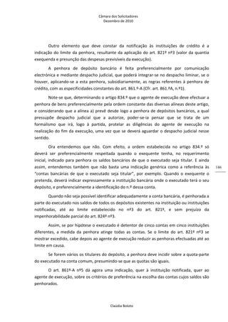 Câmara dos Solicitadores 
Dezembro de 2010 
Claúdia Boloto 
146
Outro  elemento  que  deve  constar  da  notificação  às  instituições  de  crédito  é  a 
indicação do limite da penhora, resultante da aplicação do art. 821º nº3 (valor da quantia 
exequenda e presunção das despesas previsíveis da execução). 
A  penhora  de  depósito  bancário  é  feita  preferencialmente  por  comunicação 
electrónica e mediante despacho judicial, que poderá integrar‐se no despacho liminar, se o 
houver, aplicando‐se a esta penhora, subsidiariamente, as regras referentes à penhora de 
crédito, com as especificidades constantes do art. 861.º‐A (Cfr. art. 861.ºA, n.º1). 
Note‐se que, determinando o artigo 834.º que o agente de execução deve efectuar a 
penhora de bens preferencialmente pela ordem constante das diversas alíneas deste artigo, 
e considerando que a alínea a) prevê desde logo a penhora de depósitos bancários, a qual 
pressupõe  despacho  judicial  que  a  autorize,  poder‐se‐ia  pensar  que  se  trata  de  um 
formalismo  que  irá,  logo  à  partida,  protelar  as  diligências  do  agente  de  execução  na 
realização do fim da execução, uma vez que se deverá aguardar o despacho judicial nesse 
sentido. 
Ora  entendemos  que  não.  Com  efeito,  a  ordem  estabelecida  no  artigo  834.º  só 
deverá  ser  preferencialmente  respeitada  quando  o  exequente  tenha,  no  requerimento 
inicial, indicado para penhora os saldos bancários de que o executado seja titular. E ainda 
assim,  entendemos  também  que  não  basta  uma  indicação  genérica  como  a  referência  às 
“contas  bancárias  de  que  o  executado  seja  titular”,  por  exemplo.  Quando  o  exequente  o 
pretenda, deverá indicar expressamente a instituição bancária onde o executado terá o seu 
depósito, e preferencialmente a identificação do n.º dessa conta. 
Quando não seja possível identificar adequadamente a conta bancária, é penhorada a 
parte do executado nos saldos de todos os depósitos existentes na instituição ou instituições 
notificadas,  até  ao  limite  estabelecido  no  nº3  do  art.  821º,  e  sem  prejuízo  da 
impenhorabilidade parcial do art. 824º nº3. 
Assim, se por hipótese o executado é detentor de cinco contas em cinco instituições 
diferentes,  a  medida  da  penhora  atinge  todas  as  contas.  Se  o  limite  do  art.  821º  nº3  se 
mostrar excedido, cabe depois ao agente de execução reduzir as penhoras efectuadas até ao 
limite em causa.    
Se forem vários os titulares do depósito, a penhora deve incidir sobre a quota‐parte 
do executado na conta comum, presumindo‐se que as quotas são iguais. 
O  art.  861º‐A  nº5  dá  agora  uma  indicação,  quer  à  instituição  notificada,  quer  ao 
agente de execução, sobre os critérios de preferência na escolha das contas cujos saldos são 
penhorados. 
 