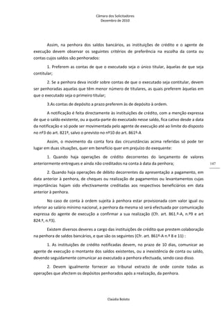 Câmara dos Solicitadores 
Dezembro de 2010 
Claúdia Boloto 
147
Assim,  na  penhora  dos  saldos  bancários,  as  instituições  de  crédito  e  o  agente  de 
execução  devem  observar  os  seguintes  critérios  de  preferência  na  escolha  da  conta  ou 
contas cujos saldos são penhorados:   
1. Preferem as contas de que o executado seja o único titular, àquelas de que seja 
contitular; 
2. Se a penhora deva incidir sobre contas de que o executado seja contitular, devem 
ser penhoradas aquelas que têm menor número de titulares, as quais preferem àquelas em 
que o executado seja o primeiro titular; 
3.As contas de depósito a prazo preferem às de depósito à ordem.  
A notificação é feita directamente às instituições de crédito, com a menção expressa 
de que o saldo existente, ou a quota‐parte do executado nesse saldo, fica cativo desde a data 
da notificação e só pode ser movimentada pelo agente de execução até ao limite do disposto 
no nº3 do art. 821º, salvo o previsto no nº10 do art. 861º‐A  
Assim,  o  movimento  da  conta  fora  das  circunstâncias  acima  referidas  só  pode  ter 
lugar em duas situações, quer em benefício quer em prejuízo do exequente: 
1.  Quando  haja  operações  de  crédito  decorrentes  do  lançamento  de  valores 
anteriormente entregues e ainda não creditados na conta à data da penhora;  
2. Quando haja operações de débito decorrentes da apresentação a pagamento, em 
data anterior à penhora, de cheques ou realização de pagamentos ou levantamentos cujas 
importâncias  hajam  sido  efectivamente  creditadas  aos  respectivos  beneficiários  em  data 
anterior à penhora.  
No caso de conta à ordem sujeita à penhora estar provisionada com valor igual ou 
inferior ao salário mínimo nacional, a penhora da mesma só será efectuada por comunicação 
expressa do agente de execução a confirmar a sua realização (Cfr. art. 861.º‐A, n.º9 e art 
824.º, n.º3). 
Existem diversos deveres a cargo das instituições de crédito que prestem colaboração 
na penhora de saldos bancários, e que são os seguintes (Cfr. art. 861º‐A n.º 8 e 11) : 
1. As instituições de crédito notificadas devem, no prazo de 10 dias, comunicar ao 
agente de execução o montante dos saldos existentes, ou a inexistência de conta ou saldo, 
devendo seguidamente comunicar ao executado a penhora efectuada, sendo caso disso.  
2.  Devem  igualmente  fornecer  ao  tribunal  extracto  de  onde  conste  todas  as 
operações que afectem os depósitos penhorados após a realização, da penhora. 
 