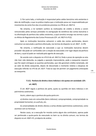 Câmara dos Solicitadores 
Dezembro de 2010 
Claúdia Boloto 
148
3. Por outro lado, a instituição é responsável pelos saldos bancários nela existentes à 
data da notificação, o que na prática implica que a instituição possa ser responsabilizada por 
movimentos da conta fora das circunstâncias previstas no nº8 do art. 861º‐A.  
No  entanto,  a  lei  também  confere  às  instituições  de  crédito  o  direito  a  serem 
remuneradas pelos serviços prestados na averiguação da existência das contas bancárias e 
na efectivação da penhora dos saldos existentes, a qual constitui encargo nos termos e para 
os efeitos do Regulamento das Custas Processuais (Cfr. art. 861º‐A nº12).    
Após  as  instituições  bancárias  cativarem  o  saldo  das  contas  penhoradas,  devem 
comunicar ao executado a penhora efectuada, nos termos do disposto no art. 861º ‐ A nº8. 
No  entanto,  a  notificação  do  executado  a  que  as  instituições  bancárias  devem 
proceder não pode ser confundida com a citação do executado a ter lugar depois da penhora 
de bens, a qual só pode ser realizada pelo agente de execução. 
De acordo com o disposto no nº113 do art. 861º‐A, findo o prazo da oposição se esta 
não tiver sido deduzida, ou julgada a oposição improcedente, pode o exequente requerer 
que lhe sejam entregues as quantias penhoradas, que não garantam crédito reclamado, até 
ao  valor  da  dívida  exequenda,  depois  de  descontado  o  montante  relativo  a  despesas  de 
execução referido no nº3 do art. 821º. Trata‐se aqui de permitir um pagamento antecipado 
ao exequente.  
  
7.3.5) Penhora do direito a bens indivisos e de quotas em sociedade: (Cfr. 
art. 862º) 
O  art.  862º  regula  a  penhora  de  parte,  quota  ou  quinhão  em  bens  indivisos  e  em 
patrimónios autónomos. 
Assim, cabem aqui a penhora de quota‐parte em: 
a) direitos reais em comunhão (bens indivisos): compropriedade, compropriedade na 
propriedade horizontal, co‐usufruto, etc. 
b) universalidades de direito afectas a certas dívidas (patrimónios autónomos), como 
acontece com as heranças.  
Nestes casos, se a execução for movida contra algum dos contitulares, apenas pode 
ser  penhorada a quota‐parte do executado no bem ou no direito comum, nos termos do 
disposto no art. 826º nº1, já objecto de análise. 
  
 