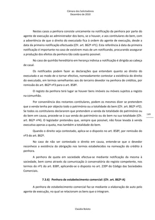 Câmara dos Solicitadores 
Dezembro de 2010 
Claúdia Boloto 
149
Nestes casos a penhora consiste unicamente na notificação da penhora por parte do 
agente de execução ao administrador dos bens, se o houver, e aos contitulares do bem, com 
a advertência de que o direito do executado fica à ordem do agente de execução, desde a 
data da primeira notificação efectuada (Cfr. art. 862º nº1). Esta referência à data da primeira 
notificação é importante no caso de existirem mais de um notificando, procurando assegurar 
a produção dos efeitos da penhora tão cedo quanto possível. 
No caso de quinhão hereditário em herança indivisa a notificação é dirigida ao cabeça 
de casal. 
Os  notificados  podem  fazer  as  declarações  que  entendam  quanto  ao  direito  do 
executado e ao modo de o tornar efectivo, nomeadamente contestar a existência do direito 
do executado, em termos semelhantes aos do terceiro devedor na penhora de créditos, por 
remissão do art. 862º nº3 para o art. 858º.  
O registo da penhora terá lugar se houver bens imóveis ou móveis sujeitos a registo 
na comunhão. 
Por conveniência dos restantes contitulares, podem os mesmos dizer se pretendem 
que a venda tenha por objecto todo o património ou a totalidade do bem (Cfr. art. 862º nº2). 
Se todos os contitulares declararem que pretendem a venda da totalidade do património ou 
do bem em causa, procede‐se à sua venda do património ou do bem na sua totalidade (Cfr. 
art. 862º nº4). O legislador pretendeu que, sempre que possível, não fosse levada à venda 
executiva apenas a quota, mas também a totalidade do bem.  
Quando o direito seja contestado, aplica‐se o disposto no art. 858º, por remissão do 
nº3 do art. 862º. 
No  caso  de  não  ser  contestado  o  direito  em  causa,  entende‐se  que  o  devedor 
reconhece  a  existência  da  obrigação  nos  termos  estabelecidos  na  nomeação  do  crédito  à 
penhora. 
A  penhora  de  quota  em  sociedade  efectua‐se  mediante  notificação  da  mesma  à 
sociedade, bem como através da comunicação à conservatória do registo competente, nos 
termos do nº1 do art. 838º, aplicando‐se o disposto no art. 239º do Código das Sociedades 
Comerciais.  
7.3.6) Penhora de estabelecimento comercial: (Cfr. art. 862º‐A) 
A penhora de estabelecimento comercial faz‐se mediante a elaboração de auto pelo 
agente de execução, no qual se relacionam os bens que o integram. 
 