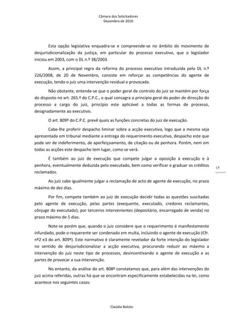 Câmara dos Solicitadores 
Dezembro de 2010 
Claúdia Boloto 
15
Esta  opção  legislativa  enquadra‐se  e  compreende‐se  no  âmbito  do  movimento  de 
desjurisdicionalização  da  justiça,  em  particular  do  processo  executivo,  que  o  legislador 
iniciou em 2003, com o DL n.º 38/2003.  
Assim,  a  principal  regra  da  reforma  do  processo  executivo  introduzida  pelo  DL  n.º 
226/2008,  de  20  de  Novembro,  consiste  em  reforçar  as  competências  do  agente  de 
execução, tendo o juiz uma intervenção residual e provocada.  
Não obstante, entende‐se que o poder geral de controlo do juiz se mantém por força 
do disposto no art. 265.º do C.P.C., o qual consagra o princípio geral do poder de direcção do 
processo  a  cargo  do  juiz,  princípio  este  aplicável  a  todas  as  formas  de  processo, 
designadamente ao executivo.  
O art. 809º do C.P.C. prevê quais as funções concretas do juiz de execução. 
Cabe‐lhe proferir despacho liminar sobre a acção executiva, logo que a mesma seja 
apresentada em tribunal mediante a entrega do requerimento executivo, despacho este que 
pode ser de indeferimento, de aperfeiçoamento, de citação ou de penhora. Porém, nem em 
todas as acções este despacho tem lugar, como se verá. 
É  também  ao  juiz  de  execução  que  compete  julgar  a  oposição  à  execução  e  à 
penhora, eventualmente deduzida pelo executado, bem como verificar e graduar os créditos 
reclamados.  
Ao juiz cabe igualmente julgar a reclamação de acto de agente de execução, no prazo 
máximo de dez dias. 
Por fim, compete também ao juiz de execução decidir todas as questões suscitadas 
pelo  agente  de  execução,  pelas  partes  (exequente,  executado,  credores  reclamantes, 
cônjuge do executado), por terceiros intervenientes (depositário, encarregado de venda) no 
prazo máximo de 5 dias. 
Note‐se porém que, quando o juiz considere que o requerimento é manifestamente 
infundado, pode o requerente ser condenado em multa, incluindo o agente de execução (Cfr. 
nº2 e3 do art. 809º). Este normativo é claramente revelador da forte intenção do legislador 
no  sentido  de  desjurisdicionalizar  a  acção  executiva,  procurando  reduzir  ao  máximo  a 
intervenção  do  juiz  neste  tipo  de  processos,  desincentivando  o  agente  de  execução  e  as 
partes de provocar a sua intervenção. 
No entanto, da análise do art. 808º constatamos que, para além das intervenções do 
juiz acima referidas, outras há que se encontram especificamente estabelecidas na lei, como 
acontece nos seguintes casos: 
 