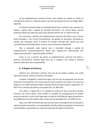 Câmara dos Solicitadores 
Dezembro de 2010 
Claúdia Boloto 
150
Se  do  estabelecimento  comercial  fizerem  parte  direitos  de  crédito  ou  direito  ao 
arrendamento, aplica‐se o disposto quanto à penhora de direitos prevista nos artigos 856º e 
seguintes. 
Se estiverem compreendidos no estabelecimento bens ou direitos cuja oneração a lei 
sujeita  a  registo,  deve  o  agente  de  execução  promovê‐lo,  nos  termos  gerais,  quando 
pretenda impedir que sobre eles possa recair penhora ulterior (Cfr. art. 862º‐A nº5 e 6). 
Por outro lado, a penhora de estabelecimento comercial não obsta a que o mesmo 
possa  prosseguir  o  seu  normal  funcionamento,  sob  gestão  do  executado,  nomeando‐se, 
sempre  que  necessário,  quem  a  fiscalize.  Às  funções  exercidas  pela  pessoa  que  será 
incumbida desta fiscalização aplicar‐se‐ão as normas relativas ao depositário.      
Mas  o  exequente  pode  opor‐se  que  o  executado  prossiga  a  gestão  do 
estabelecimento,  fundamentadamente.  Nesse  caso,  designar‐se‐á  administrador  com 
poderes para proceder à respectiva gestão ordinária. 
Como  se  viu,  a  penhora  do  direito  ao  estabelecimento  comercial  não  afecta  a 
penhora  anteriormente  realizada  sobre  bens  que  o  integram,  mas  impede  a  penhora 
posterior sobre bens nele compreendidos. 
8. O Registo da Penhora: 
Sabemos  que,  efectuada  a  penhora,  esta  terá  de  ser  levada  a  registo,  caso  incida 
sobre bens imóveis, móveis ou direitos a ele sujeitos. 
O registo é obrigatório, constituindo agora, não um ónus do exequente, mas sim das 
respectivas conservatórias, nos termos prescritos para a penhora de imóveis, nos termos do 
disposto no art. 838º, aplicável também à penhora de bens móveis sujeitos a registo (Cfr. art. 
851º nº1) e à penhora de direitos a ele sujeitos (Cfr. art. 862º nº6). 
Com  efeito,  o  registo  não  é  só  condição  da  eficácia  do  acto  da  penhora  perante 
terceiros,  nos  termos  gerais,  como  também  é  condição  de  prosseguimento  do  próprio 
processo executivo, o qual só tem lugar após a junção do certificado do registo da penhora e 
da certidão dos ónus que incidam sobre os bens por ela abrangidos (Cfr. art. 838º nº2 e 4). 
Hoje, o art. 838º nº4 admite que seja suficiente para o prosseguimento da execução o 
registo provisório da penhora, mas subordinado a decisão judicial que pondere os motivos da 
provisoriedade, suspendendo‐se a venda até conversão do registo em definitivo. 
 
