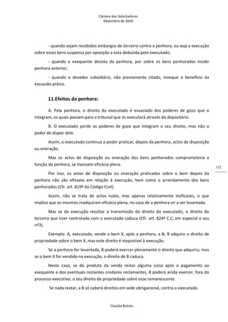 Câmara dos Solicitadores 
Dezembro de 2010 
Claúdia Boloto 
152
‐ quando sejam recebidos embargos de terceiro contra a penhora, ou seja a execução 
sobre esses bens suspensa por oposição a esta deduzida pelo executado; 
‐  quando  e  exequente  desista  da  penhora,  por  sobre  os  bens  penhorados  incidir 
penhora anterior; 
‐  quando  o  devedor  subsidiário,  não  previamente  citado,  invoque  o  benefício  da 
excussão prévia. 
11.Efeitos da penhora:   
A.  Pela  penhora,  o  direito  do  executado  é  esvaziado  dos  poderes  de  gozo  que  o 
integram, os quais passam para o tribunal que os executará através do depositário. 
B.  O  executado  perde  os  poderes  de  gozo  que  integram  o  seu  direito,  mas  não  o 
poder de dispor dele. 
Assim, o executado continua a poder praticar, depois da penhora, actos de disposição 
ou oneração. 
Mas  os  actos  de  disposição  ou  oneração  dos  bens  penhorados  comprometeria  a 
função da penhora, se tivessem eficácia plena. 
Por  isso,  os  actos  de  disposição  ou  oneração  praticados  sobre  o  bem  depois  da 
penhora  não  são  eficazes  em  relação  à  execução,  bem  como  o  arrendamento  dos  bens 
penhorados (Cfr. art. 819º do Código Civil). 
Assim,  não  se  trata  de  actos  nulos,  mas  apenas  relativamente  ineficazes,  o  que 
implica que os mesmos readquiram eficácia plena, no caso de a penhora vir a ser levantada. 
Mas  se  da  execução  resultar  a  transmissão  do  direito  do  executado,  o  direito  do 
terceiro que tiver contratado com o executado caduca (Cfr. art. 824º C.C, em especial o seu 
nº3). 
Exemplo: A, executado, vende o bem X, após a penhora, a B; B adquire o direito de 
propriedade sobre o bem X, mas este direito é inoponível à execução. 
Se a penhora for levantada, B poderá exercer plenamente o direito que adquiriu; mas 
se o bem X for vendido na execução, o direito de B caduca. 
Neste  caso,  se  do  produto  da  venda  restar  alguma  coisa  após  o  pagamento  ao 
exequente e dos eventuais restantes credores reclamantes, B poderá ainda exercer, fora do 
processo executivo, o seu direito de propriedade sobre esse remanescente. 
 Se nada restar, a B só caberá direitos em sede obrigacional, contra o executado. 
 