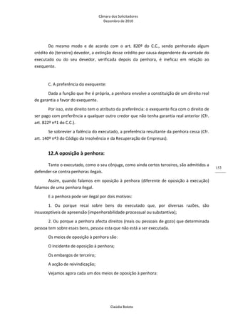 Câmara dos Solicitadores 
Dezembro de 2010 
Claúdia Boloto 
153
Do  mesmo  modo  e  de  acordo  com  o  art.  820º  do  C.C.,  sendo  penhorado  algum 
crédito do (terceiro) devedor, a extinção desse crédito por causa dependente da vontade do 
executado  ou  do  seu  devedor,  verificada  depois  da  penhora,  é  ineficaz  em  relação  ao 
exequente.  
  
C. A preferência do exequente: 
Dada a função que lhe é própria, a penhora envolve a constituição de um direito real 
de garantia a favor do exequente. 
Por isso, este direito tem o atributo da preferência: o exequente fica com o direito de 
ser pago com preferência a qualquer outro credor que não tenha garantia real anterior (Cfr. 
art. 822º nº1 do C.C.). 
Se sobrevier a falência do executado, a preferência resultante da penhora cessa (Cfr. 
art. 140º nº3 do Código da Insolvência e da Recuperação de Empresas). 
12.A oposição à penhora: 
Tanto o executado, como o seu cônjuge, como ainda certos terceiros, são admitidos a 
defender‐se contra penhoras ilegais. 
Assim, quando falamos em oposição à penhora (diferente de oposição à execução) 
falamos de uma penhora ilegal. 
E a penhora pode ser ilegal por dois motivos: 
1.  Ou  porque  recai  sobre  bens  do  executado  que,  por  diversas  razões,  são 
insusceptíveis de apreensão (impenhorabilidade processual ou substantiva); 
2. Ou porque a penhora afecta direitos (reais ou pessoais de gozo) que determinada 
pessoa tem sobre esses bens, pessoa esta que não está a ser executada. 
Os meios de oposição à penhora são: 
O incidente de oposição à penhora; 
Os embargos de terceiro; 
A acção de reivindicação; 
Vejamos agora cada um dos meios de oposição à penhora: 
 