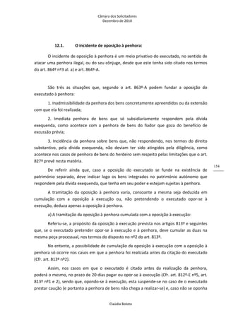 Câmara dos Solicitadores 
Dezembro de 2010 
Claúdia Boloto 
154
12.1. O incidente de oposição à penhora: 
O incidente de oposição à penhora é um meio privativo do executado, no sentido de 
atacar uma penhora ilegal, ou do seu cônjuge, desde que este tenha sido citado nos termos 
do art. 864º nº3 al. a) e art. 864º‐A. 
  
São  três  as  situações  que,  segundo  o  art.  863º‐A  podem  fundar  a  oposição  do 
executado à penhora: 
1. Inadmissibilidade da penhora dos bens concretamente apreendidos ou da extensão 
com que ela foi realizada; 
2.  Imediata  penhora  de  bens  que  só  subsidiariamente  respondem  pela  dívida 
exequenda,  como  acontece  com  a  penhora  de  bens  do  fiador  que  goza  do  benefício  de 
excussão prévia;  
3. Incidência da penhora sobre bens que, não respondendo, nos termos do direito 
substantivo,  pela  dívida  exequenda,  não  deviam  ter  sido  atingidos  pela  diligência,  como 
acontece nos casos de penhora de bens do herdeiro sem respeito pelas limitações que o art. 
827º prevê nesta matéria.  
De  referir  ainda  que,  caso  a  oposição  do  executado  se  funde  na  existência  de 
património  separado,  deve  indicar  logo  os  bens  integrados  no  património  autónomo  que 
respondem pela dívida exequenda, que tenha em seu poder e estejam sujeitos à penhora.  
A  tramitação  da  oposição  à  penhora  varia,  consoante  a  mesma  seja  deduzida  em 
cumulação  com  a  oposição  à  execução  ou,  não  pretendendo  o  executado  opor‐se  à 
execução, deduza apenas a oposição à penhora. 
a) A tramitação da oposição à penhora cumulada com a oposição à execução:  
Referiu‐se, a propósito da oposição à execução prevista nos artigos 813º e seguintes 
que, se o executado pretender opor‐se à execução e à penhora, deve cumular as duas na 
mesma peça processual, nos termos do disposto no nº2 do art. 813º. 
No entanto, a possibilidade de cumulação da oposição à execução com a oposição à 
penhora só ocorre nos casos em que a penhora foi realizada antes da citação do executado 
(Cfr. art. 813º nº2). 
Assim,  nos  casos  em  que  o  executado  é  citado  antes  da  realização  da  penhora, 
poderá o mesmo, no prazo de 20 dias pagar ou opor‐se à execução (Cfr. art. 812º‐E nº5, art. 
813º nº1 e 2), sendo que, opondo‐se à execução, esta suspende‐se no caso de o executado 
prestar caução (e portanto a penhora de bens não chega a realizar‐se) e, caso não se oponha 
 