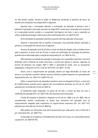 Câmara dos Solicitadores 
Dezembro de 2010 
Claúdia Boloto 
155
ou  não  preste  caução,  iniciam‐se  todas  as  diligências  tendentes  à  penhora  de  bens,  de 
acordo com o disposto nos artigos 832º e seguintes. 
Quando  haja  a  cumulação  referida,  a  tramitação  da  oposição  à  penhora  será  a 
aplicável à oposição à execução, prevista no artigo 817º, sendo que a execução só é suspensa 
se  o  executado  prestar  caução  e  a  suspensão  restringe‐se  aos  bens  a  que  a  oposição  se 
refere, podendo prosseguir sobre outros bens penhorados (Cfr. art. 863º‐B nº3)  
b) A tramitação da oposição à penhora quando não haja oposição à execução: 
Quando o executado não se oponha à execução, mas pretenda deduzir oposição à 
penhora, a tramitação da mesma será a seguinte: 
O prazo de oposição será de 20 dias a contar da data da citação, caso a citação ocorra 
após a penhora; o prazo será de 10 dias a contar da notificação da realização da penhora, 
quando esta é efectuada após a citação do executado (Cfr. art. 863º‐B nº1). 
Não havendo cumulação da oposição à execução com a oposição à penhora, esta será 
deduzida como incidente da acção executiva e correrá por apenso à mesma, seguindo os 
termos  do  disposto  nos  artigos  303º  e  304º,  e  aplicando‐se  ainda,  com  as  necessárias 
adaptações, o disposto no nº1 e 3 do art. 817º (Cfr. art. 863º ‐ B nº2). 
Assim,  com  o  requerimento  de  oposição,  devem  ser  logo  oferecidos  os  meios  de 
prova e, se a decisão a proferir admitir recurso ordinário, poderá requerer‐se a gravação dos 
depoimentos (Cfr. art. 303º nº1 e 304º nº3 e 4). 
Sobre o requerimento de oposição à penhora recai um despacho liminar, o qual será 
de indeferimento quando ocorra alguma das circunstâncias previstas no nº1 do art. 817º, 
aplicável por remissão do nº2 do art. 863º‐B.  
O  exequente  pode  responder  no  prazo  de  10  dias  a  contar  da  data  em  que  é 
notificado da oposição (Cfr. art. 303º nº2), não havendo mais articulados. 
À falta de resposta é aplicável o disposto no nº1 do art. 484º e no art. 485º, não se 
considerando,  porém,  confessados  os  factos  que  estiverem  em  oposição  com  os 
expressamente  alegados  pelo  exequente  no  requerimento  executivo  (Cfr.  art.  817º  nº3, 
aplicável por remissão do nº2 do art. 863º‐B). 
Não podem ser oferecidas mais de 8 testemunhas por cada parte, com o limite de 3 
por cada facto (Cfr. art. 304º nº1). 
A execução só é suspensa e limitadamente aos bens em causa, se o executado prestar 
caução (Cfr. art. 863º‐B nº3). 
 