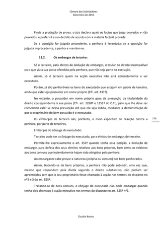 Câmara dos Solicitadores 
Dezembro de 2010 
Claúdia Boloto 
156
Finda a produção de prova, o juiz declara quais os factos que julga provados e não 
provados, e proferirá a sua decisão de acordo com a matéria factual provada.  
Se  a  oposição  for  julgada  procedente,  a  penhora  é  levantada;  se  a  oposição  for 
julgada improcedente, a penhora mantém‐se.  
12.2. Os embargos de terceiro: 
Só é terceiro, para efeitos de dedução de embargos, o titular do direito incompatível 
ou o que viu a sua posse ofendida pela penhora, que não seja parte na execução. 
Assim,  só  é  terceiro  quem  na  acção  executiva  não  está  concretamente  a  ser 
executado. 
Porém, já são penhoráveis os bens do executado que estejam em poder de terceiro, 
ainda que este seja possuidor em nome próprio (Cfr. art. 831º). 
No  entanto,  o  possuidor  em  nome  próprio  goza  da  presunção  da  titularidade  do 
direito correspondente à sua posse (Cfr. art. 1268º e 1251º do C.C.), pelo que lhe deve ser 
consentido valer‐se dessa presunção até que ela seja ilidida, mediante a demonstração de 
que o proprietário do bem possuído é o executado. 
Os  embargos  de  terceiro  são,  portanto,  o  meio  específico  de  reacção  contra  a 
penhora, por parte de terceiros. 
Embargos do cônjuge do executado: 
Terceiro pode ser o cônjuge do executado, para efeitos de embargos de terceiro. 
Permite‐lhe  expressamente  o  art.  352º  quando  tenha  essa  posição,  a  dedução  de 
embargos para defesa dos seus direitos relativos aos bens próprios, bem como os relativos 
aos bens comuns que indevidamente hajam sido atingidos pela penhora. 
Ao embargante cabe provar a natureza (própria ou comum) dos bens penhorados. 
Assim,  tratando‐se  de  bens  próprios,  a  penhora  não  pode  subsistir,  uma  vez  que, 
mesmo  que  respondam  pela  dívida  segundo  o  direito  substantivo,  não  podiam  ser 
apreendidos sem que o seu proprietário fosse chamado à acção nos termos do disposto no 
nº2 e 3 do art. 825º. 
Tratando‐se de bens comuns, o cônjuge do executado não pode embargar quando 
tenha sido chamado à acção executiva nos termos do disposto no art. 825º nº1. 
 