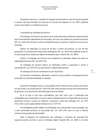 Câmara dos Solicitadores 
Dezembro de 2010 
Claúdia Boloto 
157
Concluísse assim que, a posição do cônjuge do executado só será de terceiro quando 
o  mesmo  não  seja  chamado  ao  processo  nos  termos  do  disposto  no  art.  825º,  podendo 
nestes casos deduzir o incidente em causa. 
  
Tramitação dos embargos de terceiro: 
Os embargos de terceiro constituem uma acção declarativa autónoma especial (ainda 
que funcionalmente dependente da execução), que corre por apenso ao processo executivo 
(Cfr. art. 353º nº1). Daí que o tribunal competente para os apreciar é aquele em que corre a 
execução. 
Devem  ser  deduzidos  no  prazo  de  30  dias  a  contar  da  penhora,  ou  nos  30  dias 
posteriores ao conhecimento desta pelo embargante (Cfr. art. 353º nº2), podendo ainda sê‐
lo antes da penhora, desde que depois do despacho que a ordena (Cfr. art. 359º). 
Porém, os embargos de terceiro nunca poderão ser deduzidos depois da venda ou 
adjudicação dos bens (Cfr. art. 353º nº2). 
Os  embargos  de  terceiro  devem  ser  deduzidos  contra  o  exequente  e  contra  o 
executado (Cfr. art. 357º nº1), os quais detém a legitimidade passiva. 
Os embargos de terceiro desdobram‐se em duas fases: 
A) Uma fase introdutória, destinada a permitir ao juiz proferir um despacho liminar 
que poderá ser de admissibilidade ou rejeição.       
 
O terceiro embargante deve, na sua petição inicial, oferecer prova sumária dos factos 
em que funda a sua pretensão (art. 353º nº2), bem como da data em que teve conhecimento 
da penhora, caso ela já tenha sido efectuada à mais de 30 dias. 
B)  A  2ª  fase  é  uma  fase  contraditória,  que  tem  inicio  com  a  notificação  dos 
embargados para contestarem e à qual se aplica subsidiariamente as disposições do processo 
declarativo comum, sumário ou ordinário, consoante o valor dos embargos (Cfr. art. 357º 
nº1), e têm a única especialidade indicada no art. 357º nº2. 
Os embargados podem alegar na contestação, por reconvenção ou por excepção, que 
o  bem  penhorado  pertence  ao  executado  (Cfr.  art.  357º  nº2),  caso  em  que  o  tribunal 
conhecerá da questão da propriedade. 
Após  o  despacho  de  recebimento  dos  embargos,  o  processo  de  execução  fica 
suspenso  quanto  aos  bens  a  que  os  embargos  digam  respeito  (Cfr.  art.  356º)  e,  se  estes 
 