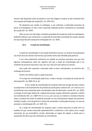 Câmara dos Solicitadores 
Dezembro de 2010 
Claúdia Boloto 
158
tiverem sido deduzidos antes da penhora, esta não chegará a realizar‐se até à decisão final, 
sem prejuízo da fixação de caução (Cfr. art. 359º nº2). 
No  despacho  que  receba  os  embargos,  o  juiz  ordenará  a  restituição  provisória  da 
posse ao embargante, se este a tiver requerido, podendo porém, condicioná‐la à prestação 
de caução (Cfr. art. 356º). 
Note‐se que a lei não exige a imediata prestação de caução por parte do embargante, 
podendo todavia o juiz condicionar a suspensão da execução à prestação de caução, quando 
tal seja requerido pelo exequente embargado (Cfr. art. 356º). 
12.3. A acção de reivindicação: 
 
A acção de reivindicação é uma acção declarativa comum, ao alcance do proprietário 
(ou titular de outro direito real menor) cujo direito tenha sido ofendido pela penhora. 
É  um  meio  totalmente  autónomo  em  relação  ao  processo  executivo  mas  que  tem 
algumas  consequências  sobre  ele.  Significa  isto  que  a  acção  de  reivindicação  não  é  um 
incidente do processo executivo e que, por isso, não corre por apenso ao mesmo. 
Esta acção não suspende a execução sobre os bens reivindicados, ao contrário dos 
embargos de terceiro. 
Porém, tem efeitos sobre a acção executiva: 
1º A acção de reivindicação pode levar, a todo o tempo, à anulação da venda que for 
efectuada (Cfr. art. 909º nº1 al. d); 
   2º Se a acção de reivindicação for proposta antes da entrega dos bens móveis 
ao adquirente e do levantamento do produto da venda pelos credores (Cfr. art. 911º) ou se o 
reivindicante tiver protestado pela reivindicação antes de efectuada a venda (Cfr. art. 910º), 
a entrega só terá lugar depois de o adquirente prestar caução, destinada a garantir o direito 
do reivindicante (Cfr. art. 1384º nº1 al. b e c) e, por sua vez, os credores e restantes titulares 
sobre o produto da venda só poderão proceder ao seu levantamento depois de prestarem 
também caução, a fim de garantir o direito do comprador à restituição do preço, no caso de 
proceder a reivindicação (Cfr. art. 910º nº1). 
Se  a  acção  de  reivindicação  for  proposta  após  a  venda  executiva  (e  pode  sê‐lo  na 
medida em que, sendo instaurada separadamente é autónoma e não caduca com a acção 
executiva),  da  sua  procedência  resulta,  observadas  as  regras  do  registo,  a  perda  para  o 
comprador dos bens que são restituídos ao reivindicante.          
 